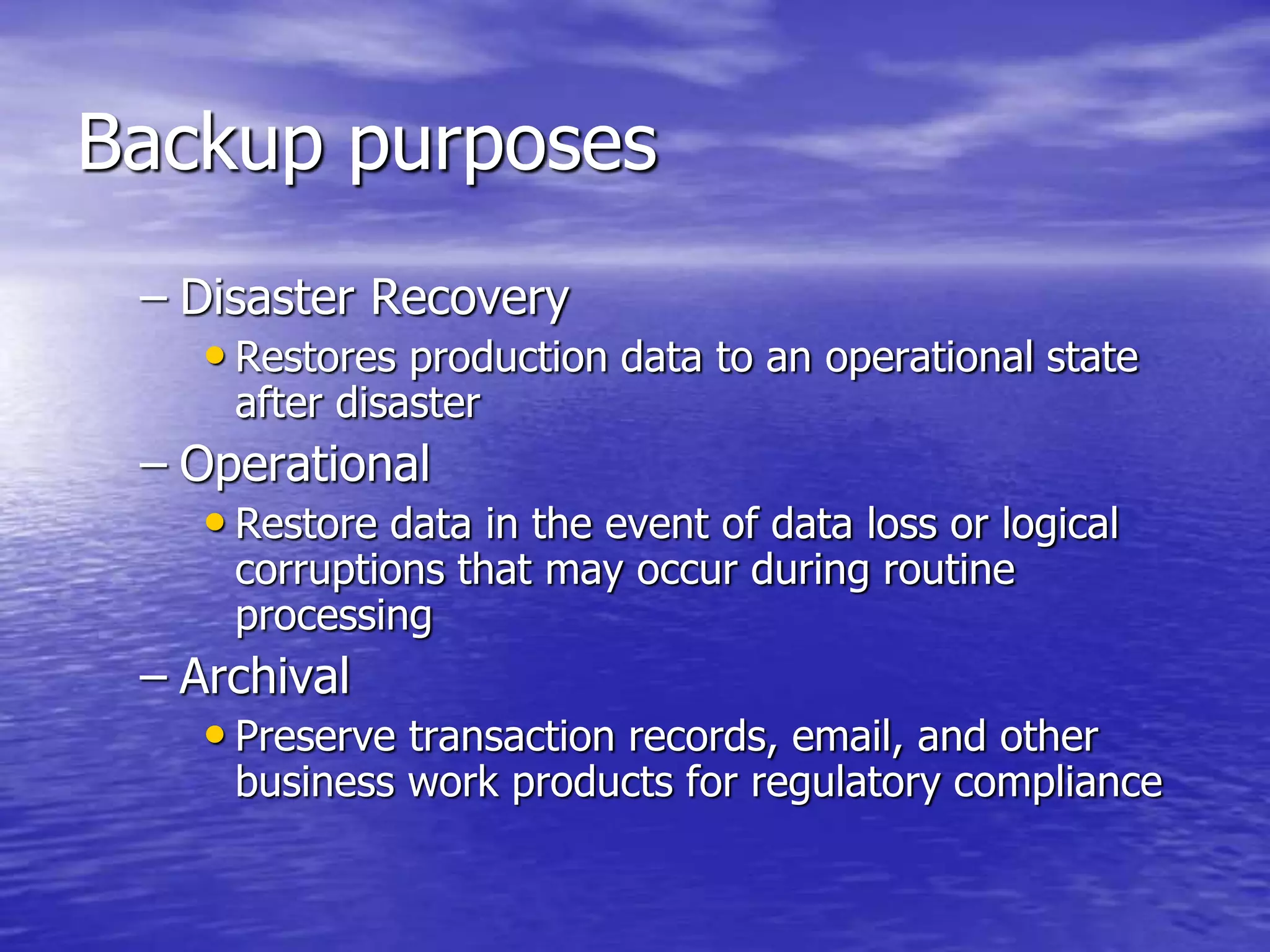 Backup purposes
– Disaster Recovery
• Restores production data to an operational state
after disaster
– Operational
• Restore data in the event of data loss or logical
corruptions that may occur during routine
processing
– Archival
• Preserve transaction records, email, and other
business work products for regulatory compliance
 
