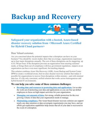 Backup and Recovery
Safeguard your organization with a hosted, Azure-based
disaster recovery solution from <Microsoft Azure Certified
for Hybrid Cloud partners>
Dear Valued customer,
Are you concerned about the potential impacts that a disruption can have on your
business? You should be: recent studies show that on average, organizations experience
up to four major disruptions annually. The cost of these disruptions can be staggering: up
to $1.5M per hour. If the disruption prevents an organization from meeting customer
needs, or brings them out of compliance with key government regulations, impacts on an
organization can have even more significant, far-reaching impacts.
This solution combines Azure Site Recovery (ASR), Azure Backup and System Center
DPM to create a workload-aware, best-in-class disaster recovery solution that makes it
possible for organizations to recover from disruptions within minutes—and with minimal
data loss. It’s the only consistent, unified solution that works across heterogeneous and
hybrid hosted IT environments.
We can help you solve some of these common challenges:
 Devoting time and resources to protecting data and applications. Let us take
the work out of protecting your data and applications so you can free up skilled
employees to focus on high-impact activities for your organization.
 Managing vast amounts of data. Get strong, reliable protection for the ever
growing volume of data that your organization needs to manage.
 Maintaining compliance. Our Azure-based disaster recovery solution can support
nearly any data retention or data sovereignty requirements you may have, and our
offsite geo-replication capabilities help ensure that all of your data is recovered in
the event of a disruption.
 
