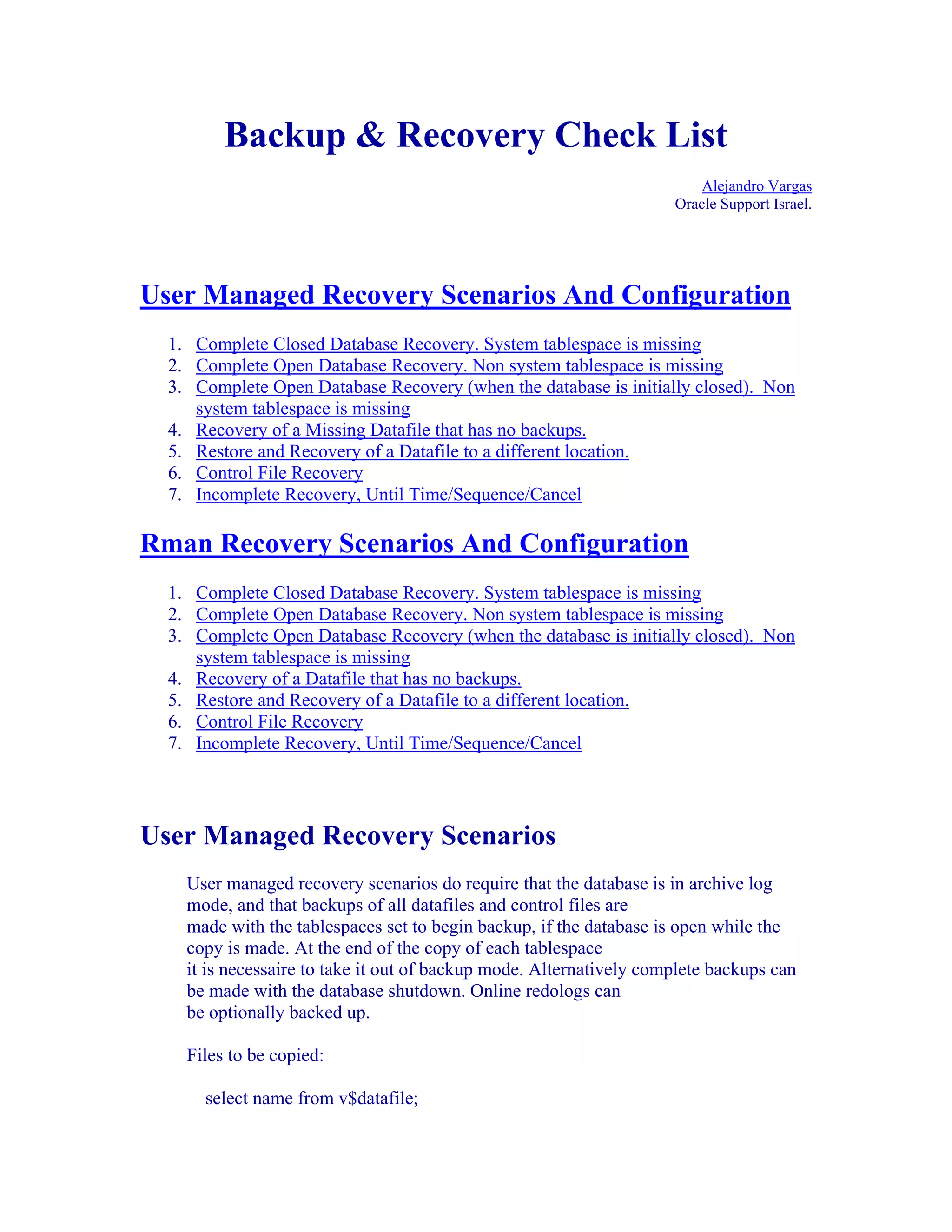 Backup & Recovery Check List
                                                                         Alejandro Vargas
                                                                     Oracle Support Israel.




User Managed Recovery Scenarios And Configuration
  1. Complete Closed Database Recovery. System tablespace is missing
  2. Complete Open Database Recovery. Non system tablespace is missing
  3. Complete Open Database Recovery (when the database is initially closed). Non
     system tablespace is missing
  4. Recovery of a Missing Datafile that has no backups.
  5. Restore and Recovery of a Datafile to a different location.
  6. Control File Recovery
  7. Incomplete Recovery, Until Time/Sequence/Cancel

Rman Recovery Scenarios And Configuration
  1. Complete Closed Database Recovery. System tablespace is missing
  2. Complete Open Database Recovery. Non system tablespace is missing
  3. Complete Open Database Recovery (when the database is initially closed). Non
     system tablespace is missing
  4. Recovery of a Datafile that has no backups.
  5. Restore and Recovery of a Datafile to a different location.
  6. Control File Recovery
  7. Incomplete Recovery, Until Time/Sequence/Cancel




User Managed Recovery Scenarios
    User managed recovery scenarios do require that the database is in archive log
    mode, and that backups of all datafiles and control files are
    made with the tablespaces set to begin backup, if the database is open while the
    copy is made. At the end of the copy of each tablespace
    it is necessaire to take it out of backup mode. Alternatively complete backups can
    be made with the database shutdown. Online redologs can
    be optionally backed up.

    Files to be copied:

      select name from v$datafile;
 