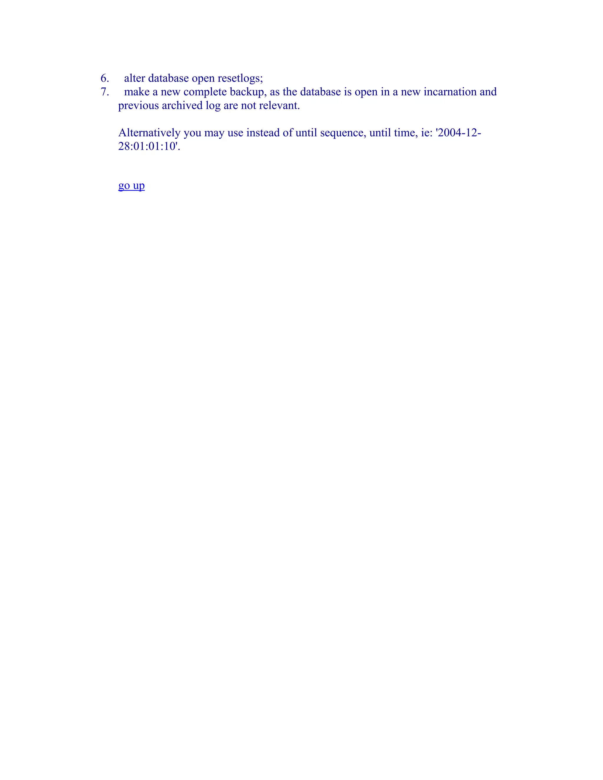 6.    alter database open resetlogs;
7.    make a new complete backup, as the database is open in a new incarnation and
     previous archived log are not relevant.

     Alternatively you may use instead of until sequence, until time, ie: '2004-12-
     28:01:01:10'.


     go up
 