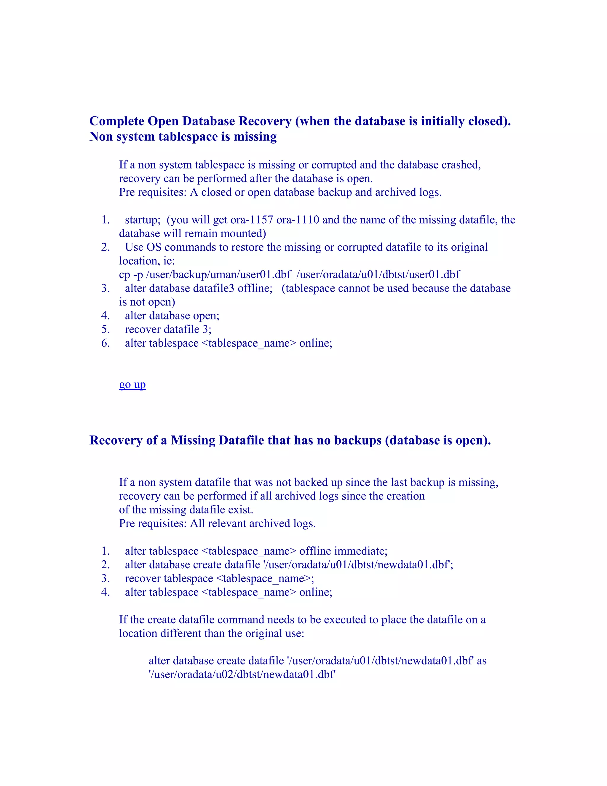 Complete Open Database Recovery (when the database is initially closed).
Non system tablespace is missing

       If a non system tablespace is missing or corrupted and the database crashed,
       recovery can be performed after the database is open.
       Pre requisites: A closed or open database backup and archived logs.

  1.     startup; (you will get ora-1157 ora-1110 and the name of the missing datafile, the
       database will remain mounted)
  2.     Use OS commands to restore the missing or corrupted datafile to its original
       location, ie:
       cp -p /user/backup/uman/user01.dbf /user/oradata/u01/dbtst/user01.dbf
  3.     alter database datafile3 offline; (tablespace cannot be used because the database
       is not open)
  4.     alter database open;
  5.     recover datafile 3;
  6.     alter tablespace <tablespace_name> online;


       go up



Recovery of a Missing Datafile that has no backups (database is open).


       If a non system datafile that was not backed up since the last backup is missing,
       recovery can be performed if all archived logs since the creation
       of the missing datafile exist.
       Pre requisites: All relevant archived logs.

  1.    alter tablespace <tablespace_name> offline immediate;
  2.    alter database create datafile '/user/oradata/u01/dbtst/newdata01.dbf';
  3.    recover tablespace <tablespace_name>;
  4.    alter tablespace <tablespace_name> online;

       If the create datafile command needs to be executed to place the datafile on a
       location different than the original use:

               alter database create datafile '/user/oradata/u01/dbtst/newdata01.dbf' as
               '/user/oradata/u02/dbtst/newdata01.dbf'
 