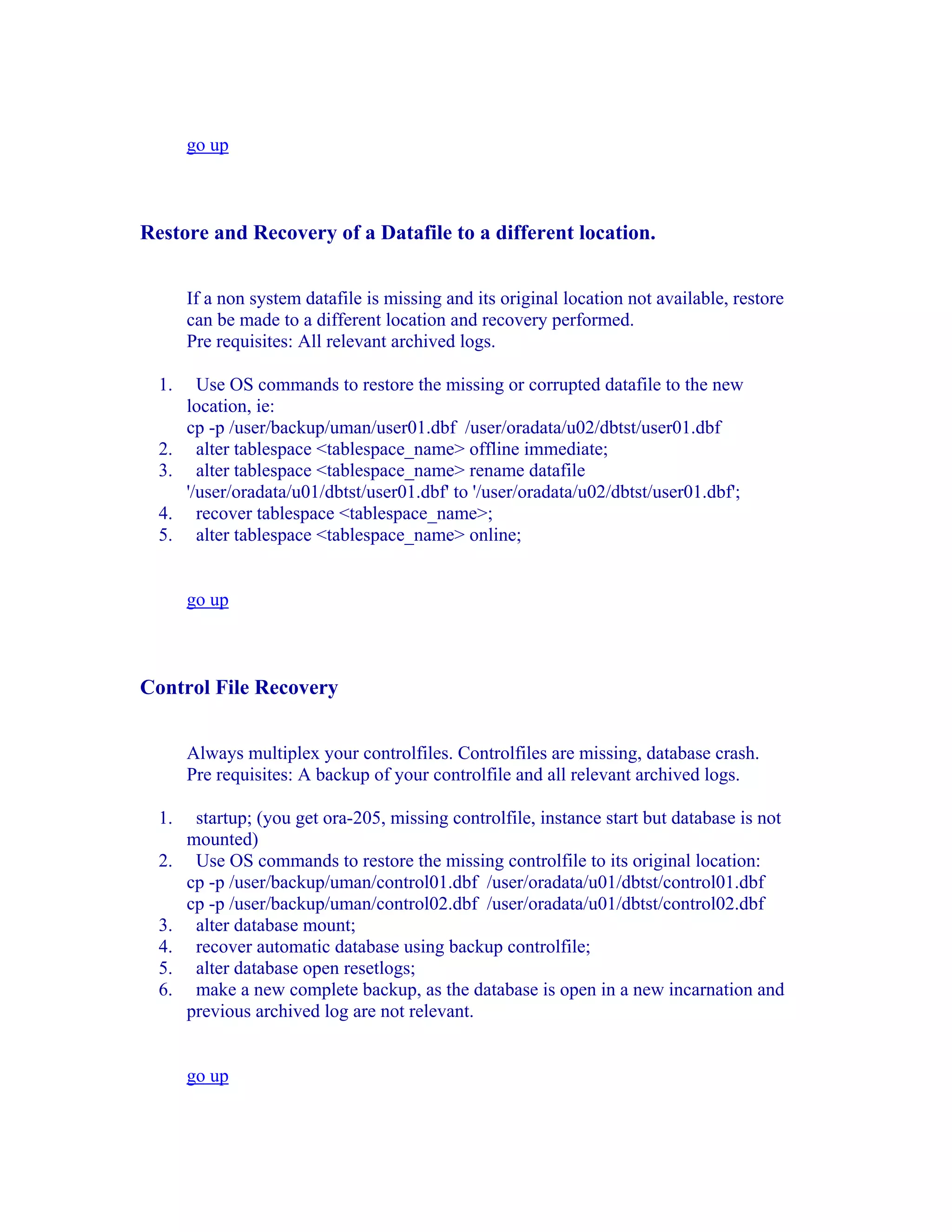 go up



Restore and Recovery of a Datafile to a different location.


       If a non system datafile is missing and its original location not available, restore
       can be made to a different location and recovery performed.
       Pre requisites: All relevant archived logs.

  1.     Use OS commands to restore the missing or corrupted datafile to the new
       location, ie:
       cp -p /user/backup/uman/user01.dbf /user/oradata/u02/dbtst/user01.dbf
  2.     alter tablespace <tablespace_name> offline immediate;
  3.     alter tablespace <tablespace_name> rename datafile
       '/user/oradata/u01/dbtst/user01.dbf' to '/user/oradata/u02/dbtst/user01.dbf';
  4.     recover tablespace <tablespace_name>;
  5.     alter tablespace <tablespace_name> online;


       go up



Control File Recovery


       Always multiplex your controlfiles. Controlfiles are missing, database crash.
       Pre requisites: A backup of your controlfile and all relevant archived logs.

  1.    startup; (you get ora-205, missing controlfile, instance start but database is not
       mounted)
  2.    Use OS commands to restore the missing controlfile to its original location:
       cp -p /user/backup/uman/control01.dbf /user/oradata/u01/dbtst/control01.dbf
       cp -p /user/backup/uman/control02.dbf /user/oradata/u01/dbtst/control02.dbf
  3.    alter database mount;
  4.    recover automatic database using backup controlfile;
  5.    alter database open resetlogs;
  6.    make a new complete backup, as the database is open in a new incarnation and
       previous archived log are not relevant.


       go up
 