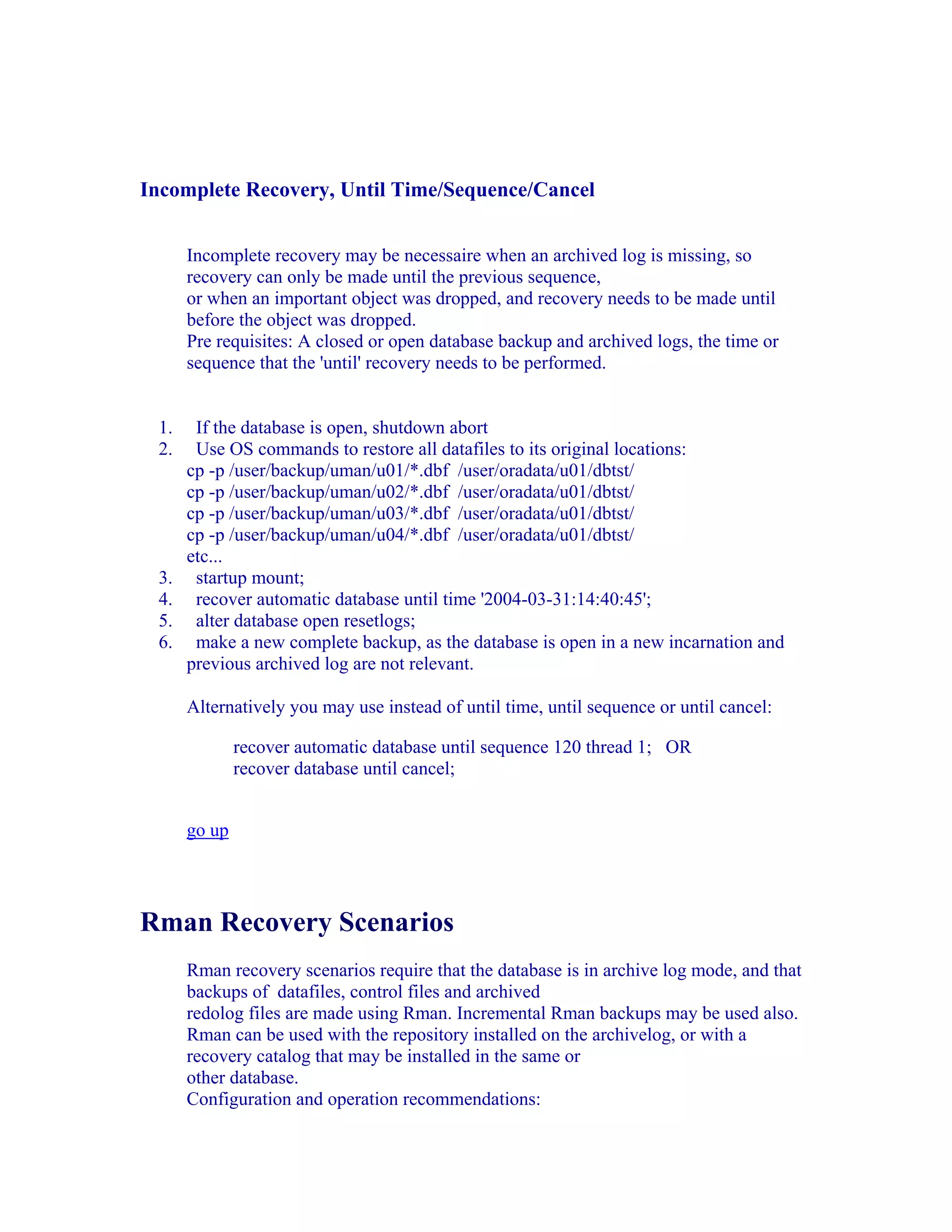 Incomplete Recovery, Until Time/Sequence/Cancel


      Incomplete recovery may be necessaire when an archived log is missing, so
      recovery can only be made until the previous sequence,
      or when an important object was dropped, and recovery needs to be made until
      before the object was dropped.
      Pre requisites: A closed or open database backup and archived logs, the time or
      sequence that the 'until' recovery needs to be performed.


 1.    If the database is open, shutdown abort
 2.    Use OS commands to restore all datafiles to its original locations:
      cp -p /user/backup/uman/u01/*.dbf /user/oradata/u01/dbtst/
      cp -p /user/backup/uman/u02/*.dbf /user/oradata/u01/dbtst/
      cp -p /user/backup/uman/u03/*.dbf /user/oradata/u01/dbtst/
      cp -p /user/backup/uman/u04/*.dbf /user/oradata/u01/dbtst/
      etc...
 3.    startup mount;
 4.    recover automatic database until time '2004-03-31:14:40:45';
 5.    alter database open resetlogs;
 6.    make a new complete backup, as the database is open in a new incarnation and
      previous archived log are not relevant.

      Alternatively you may use instead of until time, until sequence or until cancel:

              recover automatic database until sequence 120 thread 1; OR
              recover database until cancel;


      go up




Rman Recovery Scenarios
      Rman recovery scenarios require that the database is in archive log mode, and that
      backups of datafiles, control files and archived
      redolog files are made using Rman. Incremental Rman backups may be used also.
      Rman can be used with the repository installed on the archivelog, or with a
      recovery catalog that may be installed in the same or
      other database.
      Configuration and operation recommendations:
 