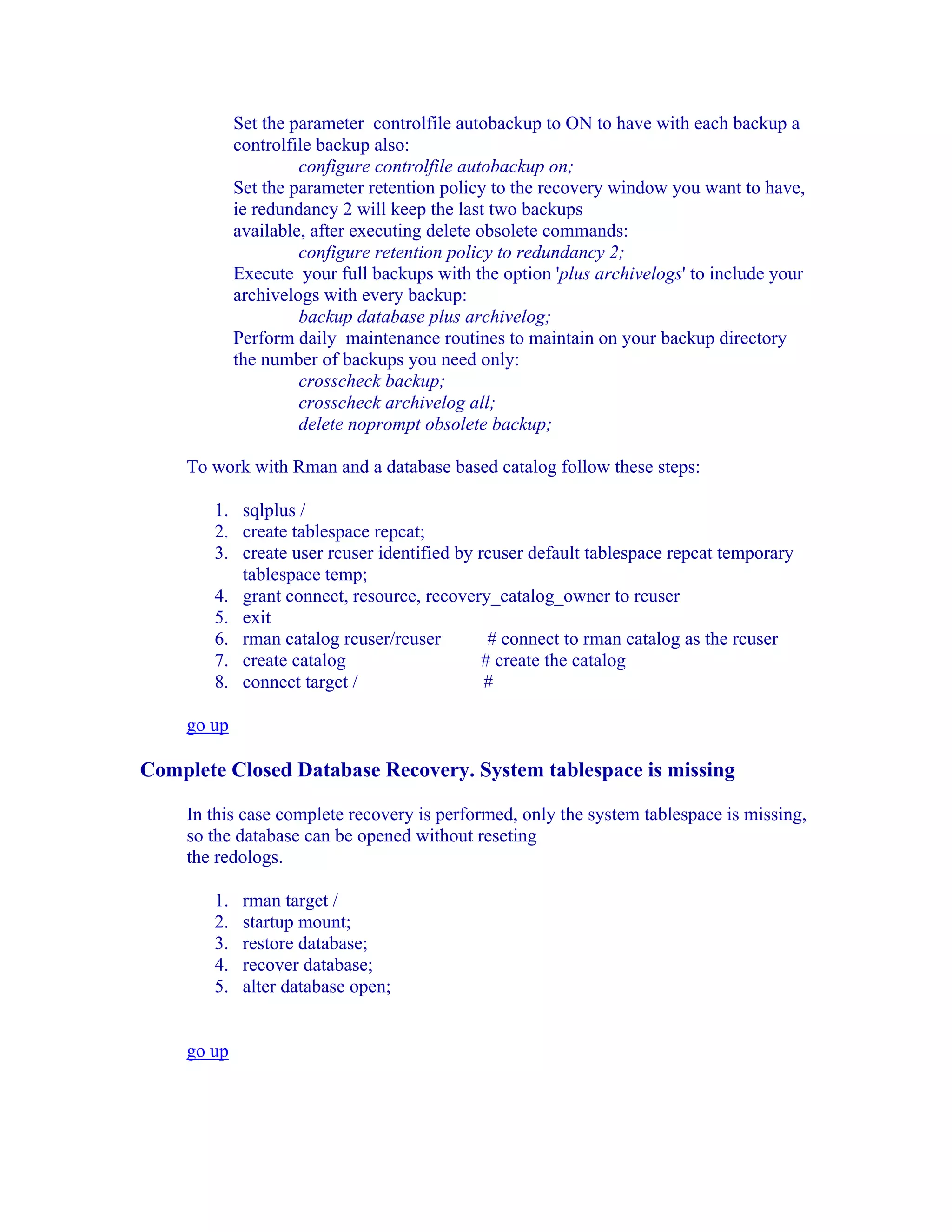 Set the parameter controlfile autobackup to ON to have with each backup a
            controlfile backup also:
                     configure controlfile autobackup on;
            Set the parameter retention policy to the recovery window you want to have,
            ie redundancy 2 will keep the last two backups
            available, after executing delete obsolete commands:
                     configure retention policy to redundancy 2;
            Execute your full backups with the option 'plus archivelogs' to include your
            archivelogs with every backup:
                     backup database plus archivelog;
            Perform daily maintenance routines to maintain on your backup directory
            the number of backups you need only:
                     crosscheck backup;
                     crosscheck archivelog all;
                     delete noprompt obsolete backup;

    To work with Rman and a database based catalog follow these steps:

       1. sqlplus /
       2. create tablespace repcat;
       3. create user rcuser identified by rcuser default tablespace repcat temporary
          tablespace temp;
       4. grant connect, resource, recovery_catalog_owner to rcuser
       5. exit
       6. rman catalog rcuser/rcuser         # connect to rman catalog as the rcuser
       7. create catalog                    # create the catalog
       8. connect target /                  #

    go up

Complete Closed Database Recovery. System tablespace is missing

    In this case complete recovery is performed, only the system tablespace is missing,
    so the database can be opened without reseting
    the redologs.

       1.    rman target /
       2.    startup mount;
       3.    restore database;
       4.    recover database;
       5.    alter database open;


    go up
 