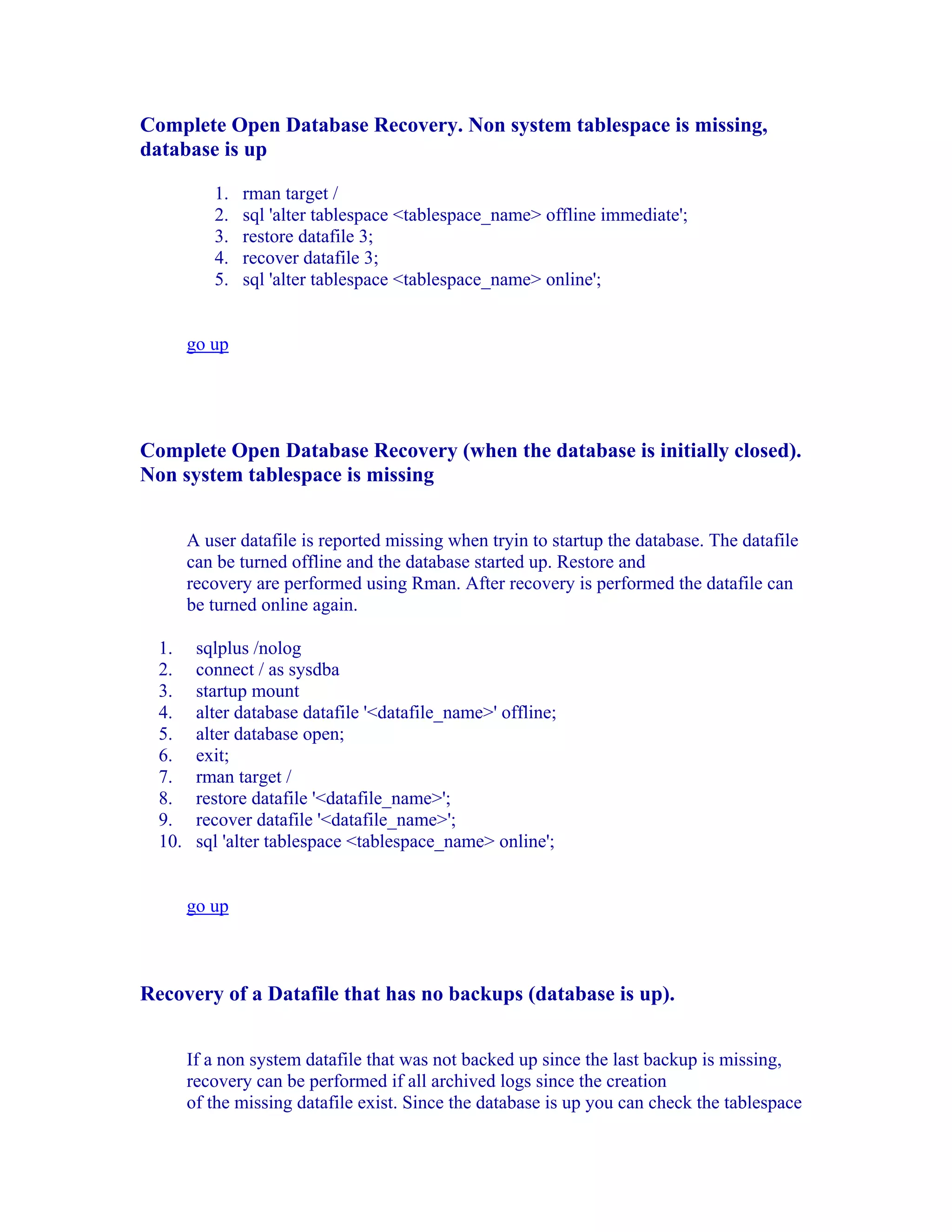 Complete Open Database Recovery. Non system tablespace is missing,
database is up

           1.   rman target /
           2.   sql 'alter tablespace <tablespace_name> offline immediate';
           3.   restore datafile 3;
           4.   recover datafile 3;
           5.   sql 'alter tablespace <tablespace_name> online';


        go up




Complete Open Database Recovery (when the database is initially closed).
Non system tablespace is missing


        A user datafile is reported missing when tryin to startup the database. The datafile
        can be turned offline and the database started up. Restore and
        recovery are performed using Rman. After recovery is performed the datafile can
        be turned online again.

  1.     sqlplus /nolog
  2.     connect / as sysdba
  3.     startup mount
  4.     alter database datafile '<datafile_name>' offline;
  5.     alter database open;
  6.     exit;
  7.     rman target /
  8.     restore datafile '<datafile_name>';
  9.     recover datafile '<datafile_name>';
  10.    sql 'alter tablespace <tablespace_name> online';


        go up



Recovery of a Datafile that has no backups (database is up).


        If a non system datafile that was not backed up since the last backup is missing,
        recovery can be performed if all archived logs since the creation
        of the missing datafile exist. Since the database is up you can check the tablespace
 