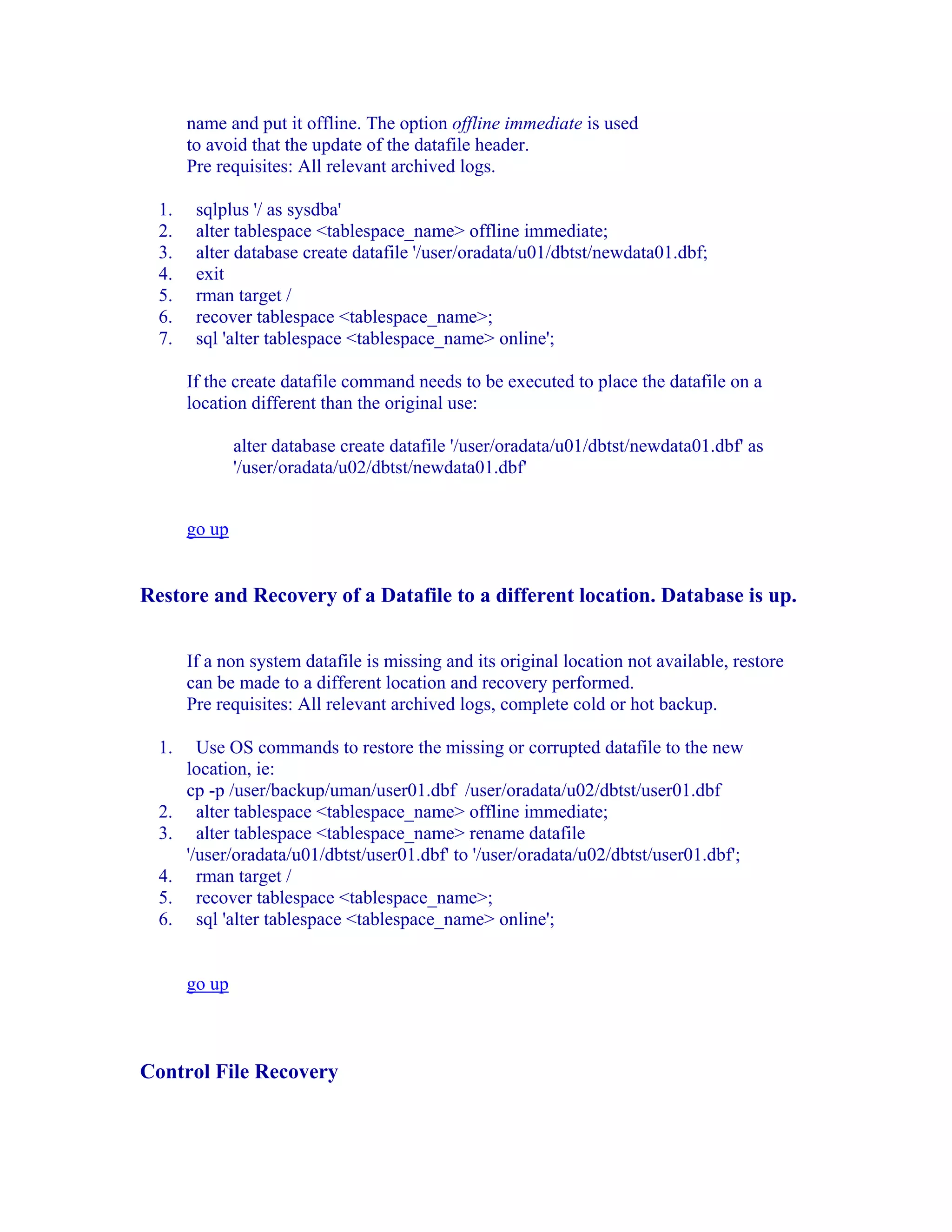 name and put it offline. The option offline immediate is used
       to avoid that the update of the datafile header.
       Pre requisites: All relevant archived logs.

  1.    sqlplus '/ as sysdba'
  2.    alter tablespace <tablespace_name> offline immediate;
  3.    alter database create datafile '/user/oradata/u01/dbtst/newdata01.dbf;
  4.    exit
  5.    rman target /
  6.    recover tablespace <tablespace_name>;
  7.    sql 'alter tablespace <tablespace_name> online';

       If the create datafile command needs to be executed to place the datafile on a
       location different than the original use:

               alter database create datafile '/user/oradata/u01/dbtst/newdata01.dbf' as
               '/user/oradata/u02/dbtst/newdata01.dbf'


       go up


Restore and Recovery of a Datafile to a different location. Database is up.


       If a non system datafile is missing and its original location not available, restore
       can be made to a different location and recovery performed.
       Pre requisites: All relevant archived logs, complete cold or hot backup.

  1.     Use OS commands to restore the missing or corrupted datafile to the new
       location, ie:
       cp -p /user/backup/uman/user01.dbf /user/oradata/u02/dbtst/user01.dbf
  2.     alter tablespace <tablespace_name> offline immediate;
  3.     alter tablespace <tablespace_name> rename datafile
       '/user/oradata/u01/dbtst/user01.dbf' to '/user/oradata/u02/dbtst/user01.dbf';
  4.     rman target /
  5.     recover tablespace <tablespace_name>;
  6.     sql 'alter tablespace <tablespace_name> online';


       go up



Control File Recovery
 