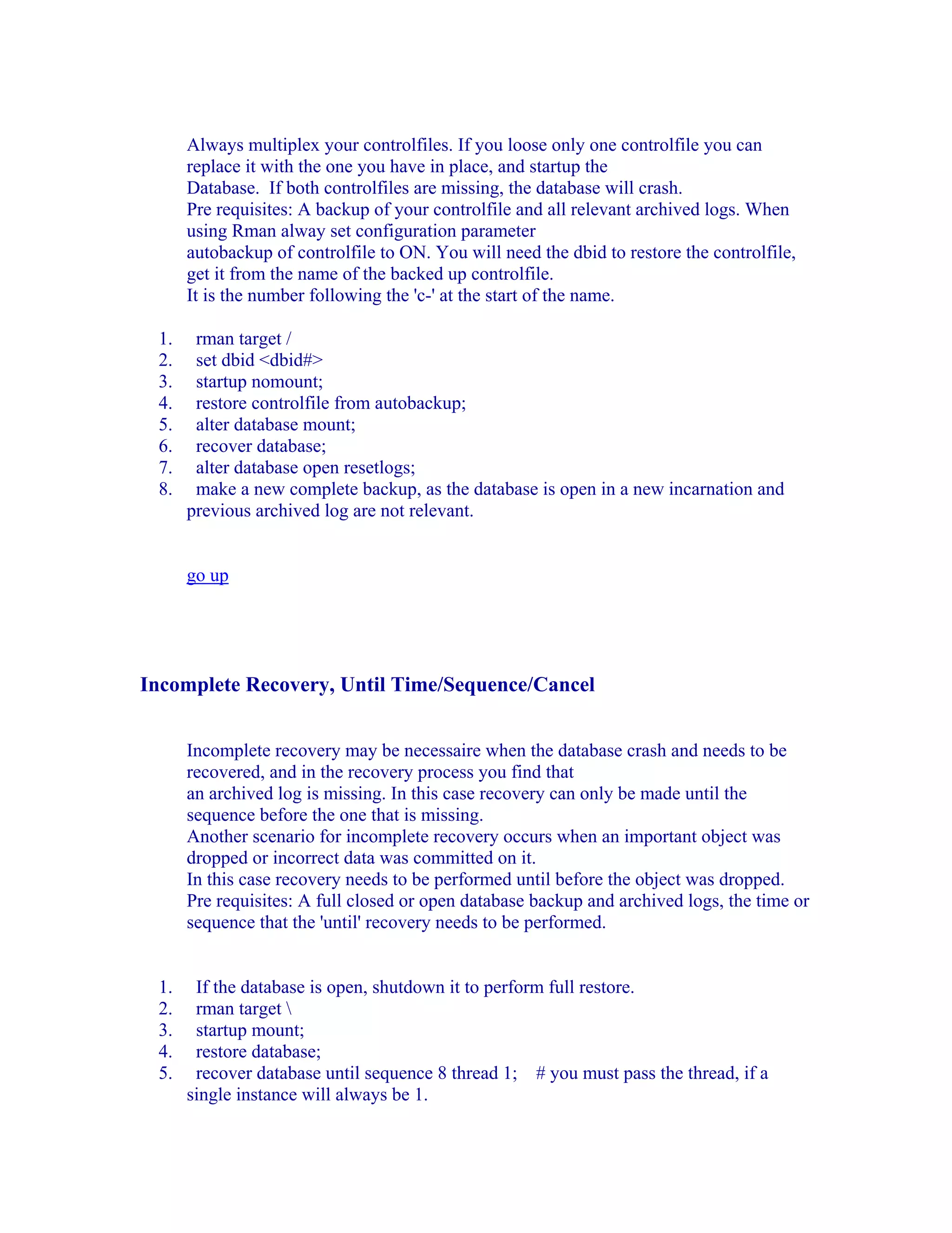 Always multiplex your controlfiles. If you loose only one controlfile you can
      replace it with the one you have in place, and startup the
      Database. If both controlfiles are missing, the database will crash.
      Pre requisites: A backup of your controlfile and all relevant archived logs. When
      using Rman alway set configuration parameter
      autobackup of controlfile to ON. You will need the dbid to restore the controlfile,
      get it from the name of the backed up controlfile.
      It is the number following the 'c-' at the start of the name.

 1.    rman target /
 2.    set dbid <dbid#>
 3.    startup nomount;
 4.    restore controlfile from autobackup;
 5.    alter database mount;
 6.    recover database;
 7.    alter database open resetlogs;
 8.    make a new complete backup, as the database is open in a new incarnation and
      previous archived log are not relevant.


      go up




Incomplete Recovery, Until Time/Sequence/Cancel


      Incomplete recovery may be necessaire when the database crash and needs to be
      recovered, and in the recovery process you find that
      an archived log is missing. In this case recovery can only be made until the
      sequence before the one that is missing.
      Another scenario for incomplete recovery occurs when an important object was
      dropped or incorrect data was committed on it.
      In this case recovery needs to be performed until before the object was dropped.
      Pre requisites: A full closed or open database backup and archived logs, the time or
      sequence that the 'until' recovery needs to be performed.


 1.    If the database is open, shutdown it to perform full restore.
 2.    rman target 
 3.    startup mount;
 4.    restore database;
 5.    recover database until sequence 8 thread 1; # you must pass the thread, if a
      single instance will always be 1.
 