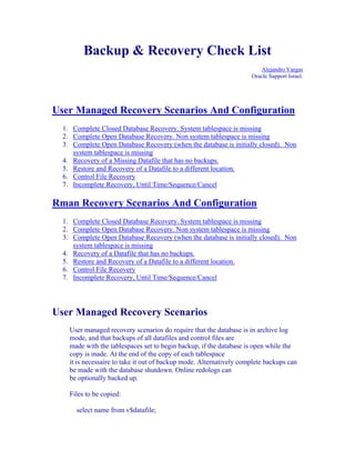 Backup & Recovery Check List
                                                                         Alejandro Vargas
                                                                     Oracle Support Israel.




User Managed Recovery Scenarios And Configuration
  1. Complete Closed Database Recovery. System tablespace is missing
  2. Complete Open Database Recovery. Non system tablespace is missing
  3. Complete Open Database Recovery (when the database is initially closed). Non
     system tablespace is missing
  4. Recovery of a Missing Datafile that has no backups.
  5. Restore and Recovery of a Datafile to a different location.
  6. Control File Recovery
  7. Incomplete Recovery, Until Time/Sequence/Cancel

Rman Recovery Scenarios And Configuration
  1. Complete Closed Database Recovery. System tablespace is missing
  2. Complete Open Database Recovery. Non system tablespace is missing
  3. Complete Open Database Recovery (when the database is initially closed). Non
     system tablespace is missing
  4. Recovery of a Datafile that has no backups.
  5. Restore and Recovery of a Datafile to a different location.
  6. Control File Recovery
  7. Incomplete Recovery, Until Time/Sequence/Cancel




User Managed Recovery Scenarios
    User managed recovery scenarios do require that the database is in archive log
    mode, and that backups of all datafiles and control files are
    made with the tablespaces set to begin backup, if the database is open while the
    copy is made. At the end of the copy of each tablespace
    it is necessaire to take it out of backup mode. Alternatively complete backups can
    be made with the database shutdown. Online redologs can
    be optionally backed up.

    Files to be copied:

      select name from v$datafile;
 
