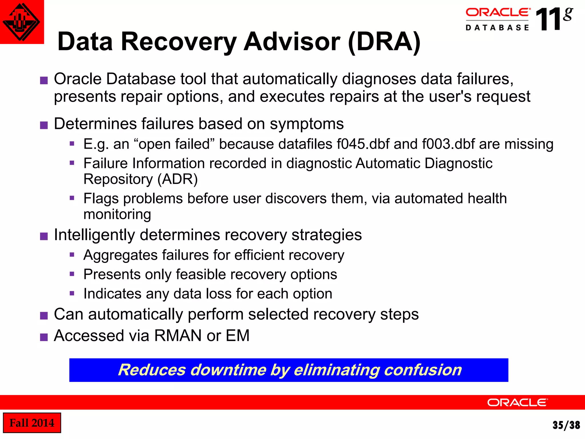 Fall 2014 35/38 
Data Recovery Advisor (DRA) 
■ Oracle Database tool that automatically diagnoses data failures, 
presents repair options, and executes repairs at the user's request 
■ Determines failures based on symptoms 
 E.g. an “open failed” because datafiles f045.dbf and f003.dbf are missing 
 Failure Information recorded in diagnostic Automatic Diagnostic 
Repository (ADR) 
 Flags problems before user discovers them, via automated health 
monitoring 
■ Intelligently determines recovery strategies 
 Aggregates failures for efficient recovery 
 Presents only feasible recovery options 
 Indicates any data loss for each option 
■ Can automatically perform selected recovery steps 
■ Accessed via RMAN or EM 
Reduces downtime by eliminating confusion 
 