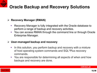 Fall 2014 12/38 
Oracle Backup and Recovery Solutions 
 Recovery Manager (RMAN) 
 User-managed backup and recovery 
 Recovery Manager is fully integrated with the Oracle database to 
perform a range of backup and recovery activities. 
 You can access RMAN through the command line or through Oracle 
Enterprise Manager. 
 In this solution, you perform backup and recovery with a mixture 
of host operating system commands and SQL*Plus recovery 
commands. 
 You are responsible for determining all aspects of when and how 
backups and recovery are done. 
 
