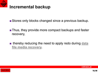 Fall 2014 18/38 
Incremental backup 
■ Stores only blocks changed since a previous backup. 
■Thus, they provide more compact backups and faster 
recovery, 
■ thereby reducing the need to apply redo during data 
file media recovery. 
 