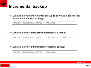 Fall 2014 19/38 
Incremental backup 
BACKUP INCREMENTAL LEVEL 0 DATABASE; 
BACKUP INCREMENTAL LEVEL 1 CUMULATIVE DATABASE; 
BACKUP INCREMENTAL LEVEL 1 DATABASE; 
 Creates a level 0 incremental backup to serve as a base for an 
incremental backup strategy: 
 Creates a level 1 cumulative incremental backup: 
 Creates a level 1 differential incremental backup: 
 