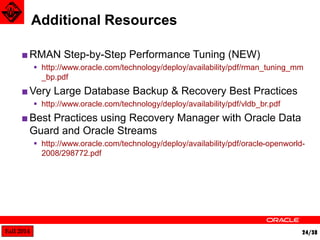 Fall 2014 24/38 
■RMAN Step-by-Step Performance Tuning (NEW) 
 http://www.oracle.com/technology/deploy/availability/pdf/rman_tuning_mm 
_bp.pdf 
■Very Large Database Backup & Recovery Best Practices 
 http://www.oracle.com/technology/deploy/availability/pdf/vldb_br.pdf 
■Best Practices using Recovery Manager with Oracle Data 
Guard and Oracle Streams 
 http://www.oracle.com/technology/deploy/availability/pdf/oracle-openworld- 
2008/298772.pdf 
Additional Resources 
 
