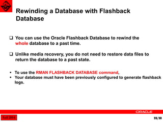 Fall 2014 28/38 
Rewinding a Database with Flashback 
Database 
 You can use the Oracle Flashback Database to rewind the 
whole database to a past time. 
 Unlike media recovery, you do not need to restore data files to 
return the database to a past state. 
 To use the RMAN FLASHBACK DATABASE command, 
 Your database must have been previously configured to generate flashback 
logs. 
 