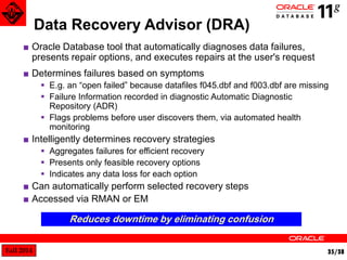 Fall 2014 35/38 
Data Recovery Advisor (DRA) 
■ Oracle Database tool that automatically diagnoses data failures, 
presents repair options, and executes repairs at the user's request 
■ Determines failures based on symptoms 
 E.g. an “open failed” because datafiles f045.dbf and f003.dbf are missing 
 Failure Information recorded in diagnostic Automatic Diagnostic 
Repository (ADR) 
 Flags problems before user discovers them, via automated health 
monitoring 
■ Intelligently determines recovery strategies 
 Aggregates failures for efficient recovery 
 Presents only feasible recovery options 
 Indicates any data loss for each option 
■ Can automatically perform selected recovery steps 
■ Accessed via RMAN or EM 
Reduces downtime by eliminating confusion 
 