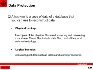 Fall 2014 5/38 
Data Protection 
 A backup is a copy of data of a database that 
you can use to reconstruct data. 
 Physical backup 
Are copies of the physical files used in storing and recovering 
a database. These files include data files, control files, and 
archived redo logs. 
 Logical backups 
Contain logical data such as tables and stored procedures. 
 