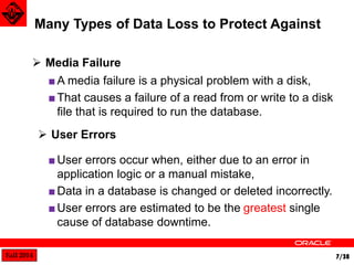Fall 2014 7/38 
■A media failure is a physical problem with a disk, 
■ That causes a failure of a read from or write to a disk 
file that is required to run the database. 
Many Types of Data Loss to Protect Against 
 Media Failure 
 User Errors 
■ User errors occur when, either due to an error in 
application logic or a manual mistake, 
■ Data in a database is changed or deleted incorrectly. 
■ User errors are estimated to be the greatest single 
cause of database downtime. 
 