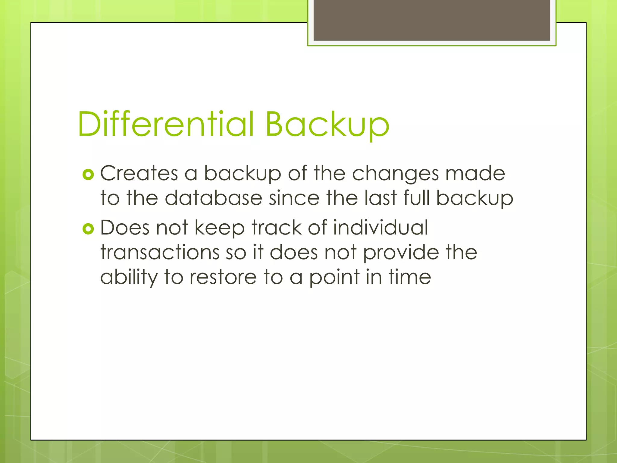 Differential Backup
 Creates   a backup of the changes made
  to the database since the last full backup
 Does not keep track of individual
  transactions so it does not provide the
  ability to restore to a point in time
 