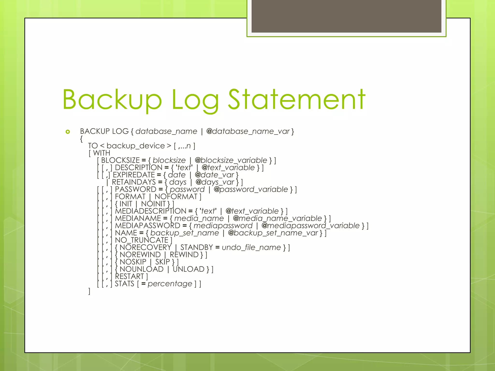 Backup Log Statement
   BACKUP LOG { database_name | @database_name_var }
    {
      TO < backup_device > [ ,...n ]
      [ WITH
        [ BLOCKSIZE = { blocksize | @blocksize_variable } ]
        [ [ , ] DESCRIPTION = { 'text' | @text_variable } ]
        [ [ ,] EXPIREDATE = { date | @date_var }
           | RETAINDAYS = { days | @days_var } ]
        [ [ , ] PASSWORD = { password | @password_variable } ]
        [ [ , ] FORMAT | NOFORMAT ]
        [ [ , ] { INIT | NOINIT } ]
        [ [ , ] MEDIADESCRIPTION = { 'text' | @text_variable } ]
        [ [ , ] MEDIANAME = { media_name | @media_name_variable } ]
        [ [ , ] MEDIAPASSWORD = { mediapassword | @mediapassword_variable } ]
        [ [ , ] NAME = { backup_set_name | @backup_set_name_var } ]
        [ [ , ] NO_TRUNCATE ]
        [ [ , ] { NORECOVERY | STANDBY = undo_file_name } ]
        [ [ , ] { NOREWIND | REWIND } ]
        [ [ , ] { NOSKIP | SKIP } ]
        [ [ , ] { NOUNLOAD | UNLOAD } ]
        [ [ , ] RESTART ]
        [ [ , ] STATS [ = percentage ] ]
      ]
 
