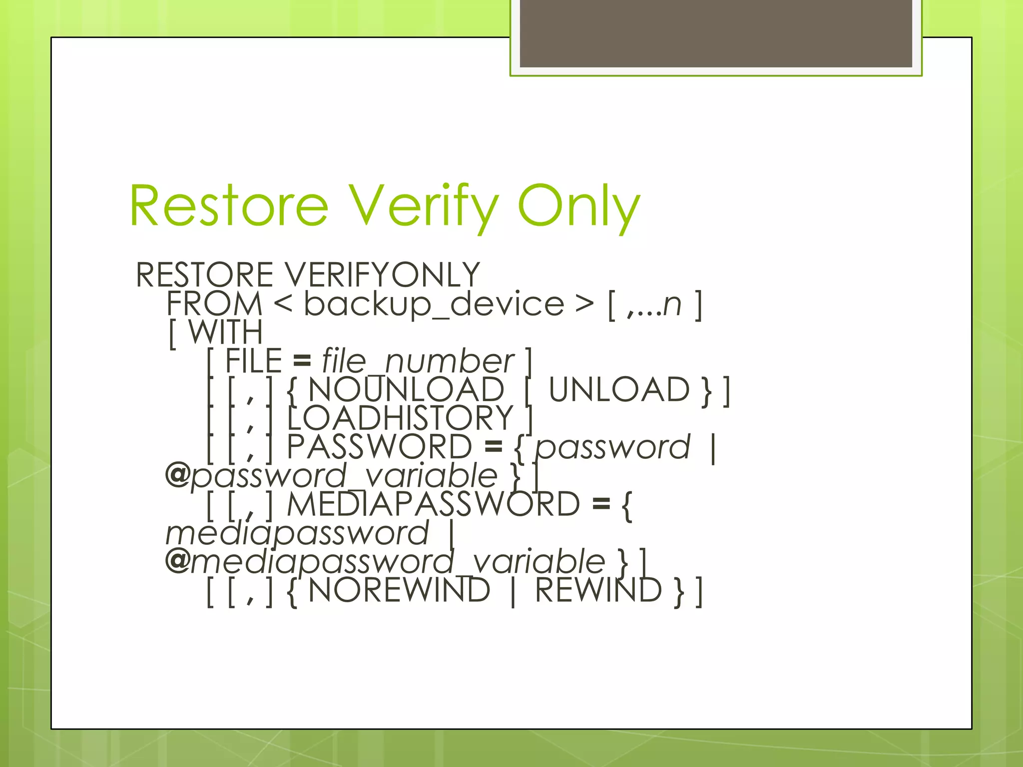 Restore Verify Only
RESTORE VERIFYONLY
  FROM < backup_device > [ ,...n ]
  [ WITH
     [ FILE = file_number ]
     [ [ , ] { NOUNLOAD | UNLOAD } ]
     [ [ , ] LOADHISTORY ]
     [ [ , ] PASSWORD = { password |
  @password_variable } ]
     [ [ , ] MEDIAPASSWORD = {
  mediapassword |
  @mediapassword_variable } ]
     [ [ , ] { NOREWIND | REWIND } ]
 