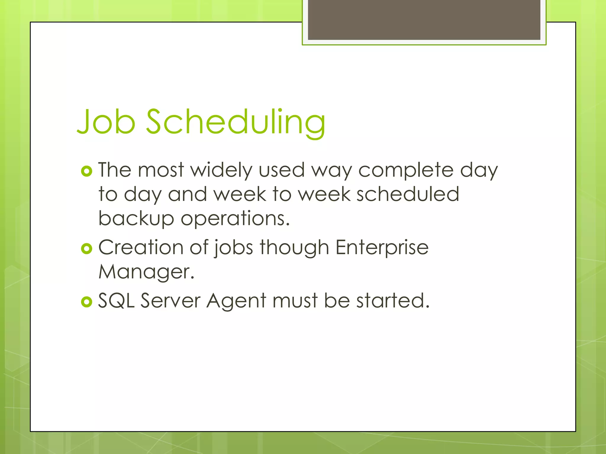 Job Scheduling
 The most widely used way complete day
  to day and week to week scheduled
  backup operations.
 Creation of jobs though Enterprise
  Manager.
 SQL Server Agent must be started.
 