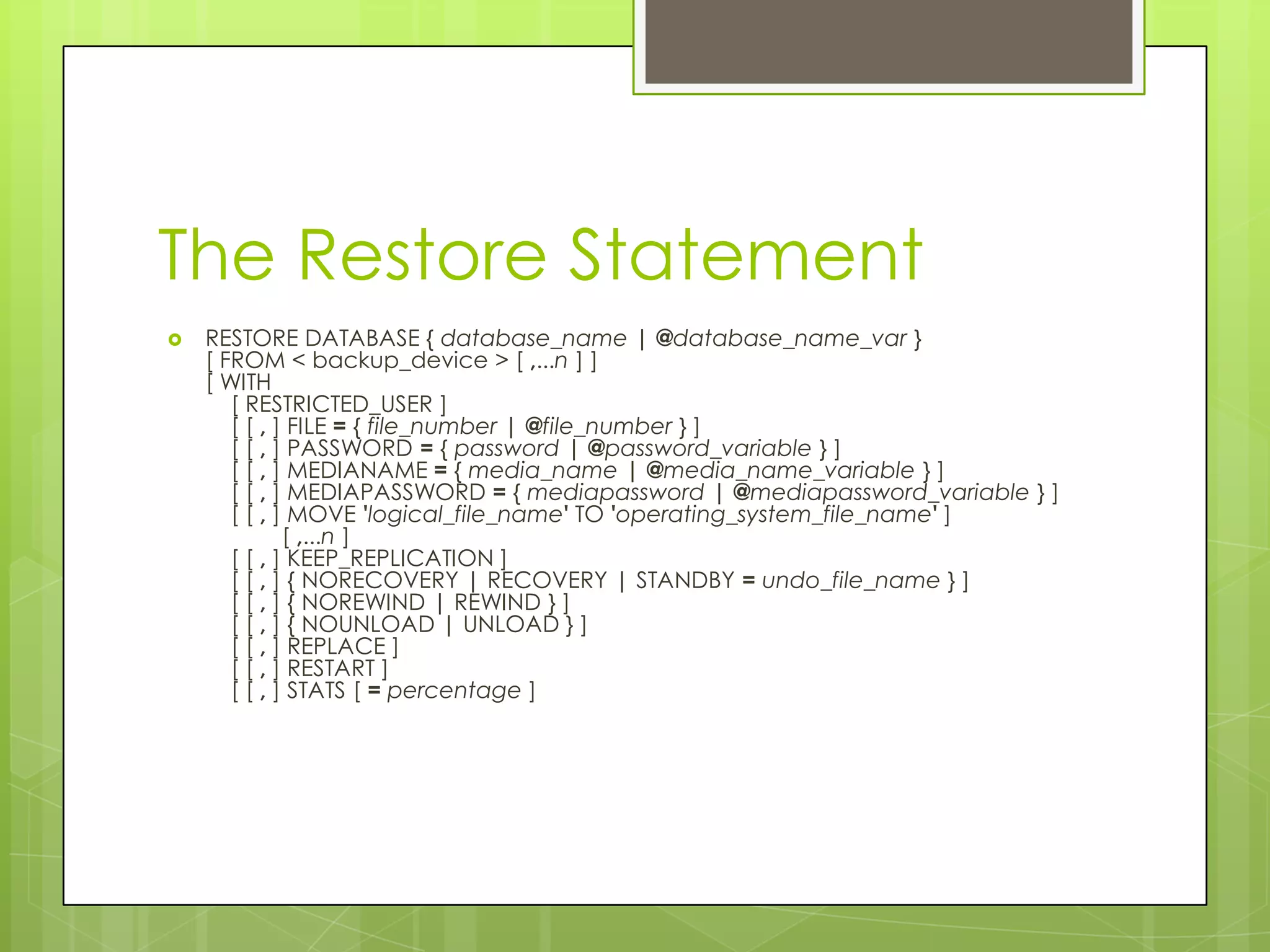 The Restore Statement
   RESTORE DATABASE { database_name | @database_name_var }
    [ FROM < backup_device > [ ,...n ] ]
    [ WITH
       [ RESTRICTED_USER ]
       [ [ , ] FILE = { file_number | @file_number } ]
       [ [ , ] PASSWORD = { password | @password_variable } ]
       [ [ , ] MEDIANAME = { media_name | @media_name_variable } ]
       [ [ , ] MEDIAPASSWORD = { mediapassword | @mediapassword_variable } ]
       [ [ , ] MOVE 'logical_file_name' TO 'operating_system_file_name' ]
              [ ,...n ]
       [ [ , ] KEEP_REPLICATION ]
       [ [ , ] { NORECOVERY | RECOVERY | STANDBY = undo_file_name } ]
       [ [ , ] { NOREWIND | REWIND } ]
       [ [ , ] { NOUNLOAD | UNLOAD } ]
       [ [ , ] REPLACE ]
       [ [ , ] RESTART ]
       [ [ , ] STATS [ = percentage ]
 