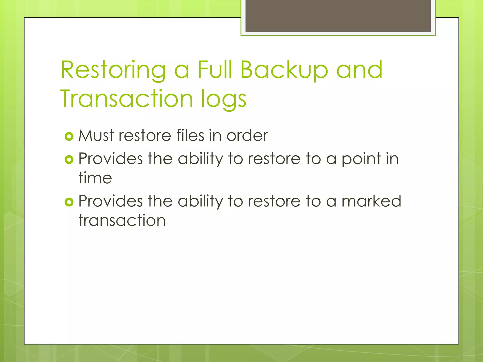 Restoring a Full Backup and
Transaction logs
 Must restore files in order
 Provides the ability to restore to a point in
  time
 Provides the ability to restore to a marked
  transaction
 