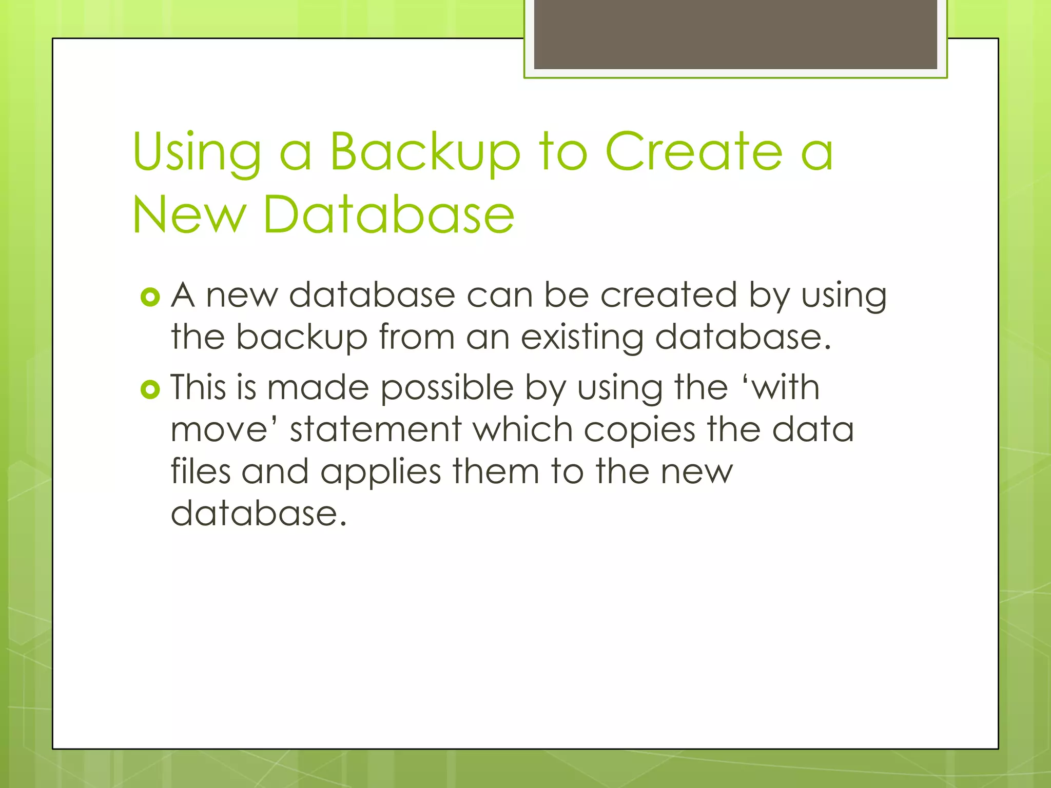 Using a Backup to Create a
New Database
A   new database can be created by using
  the backup from an existing database.
 This is made possible by using the ‘with
  move’ statement which copies the data
  files and applies them to the new
  database.
 