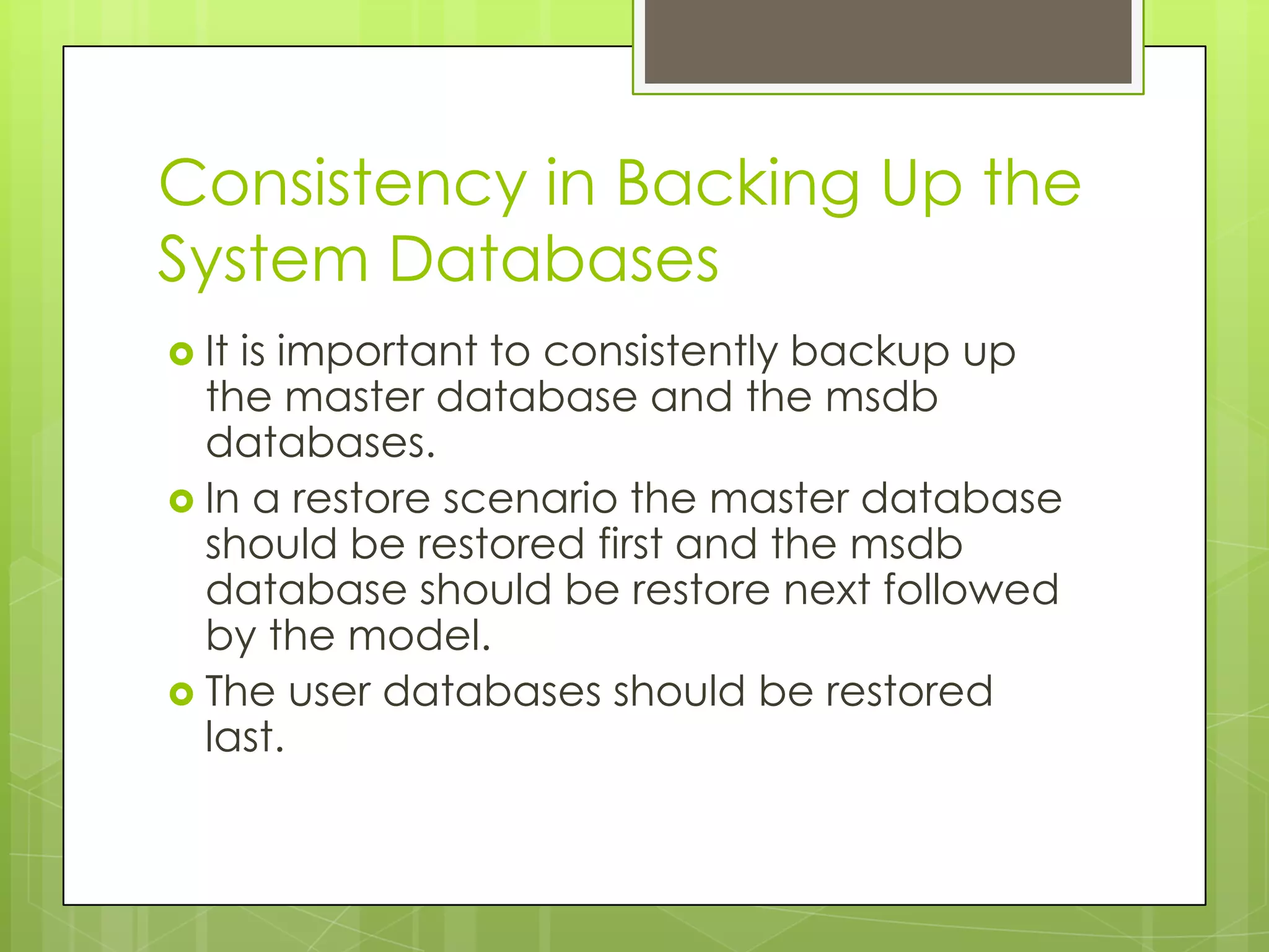 Consistency in Backing Up the
System Databases
 Itis important to consistently backup up
  the master database and the msdb
  databases.
 In a restore scenario the master database
  should be restored first and the msdb
  database should be restore next followed
  by the model.
 The user databases should be restored
  last.
 