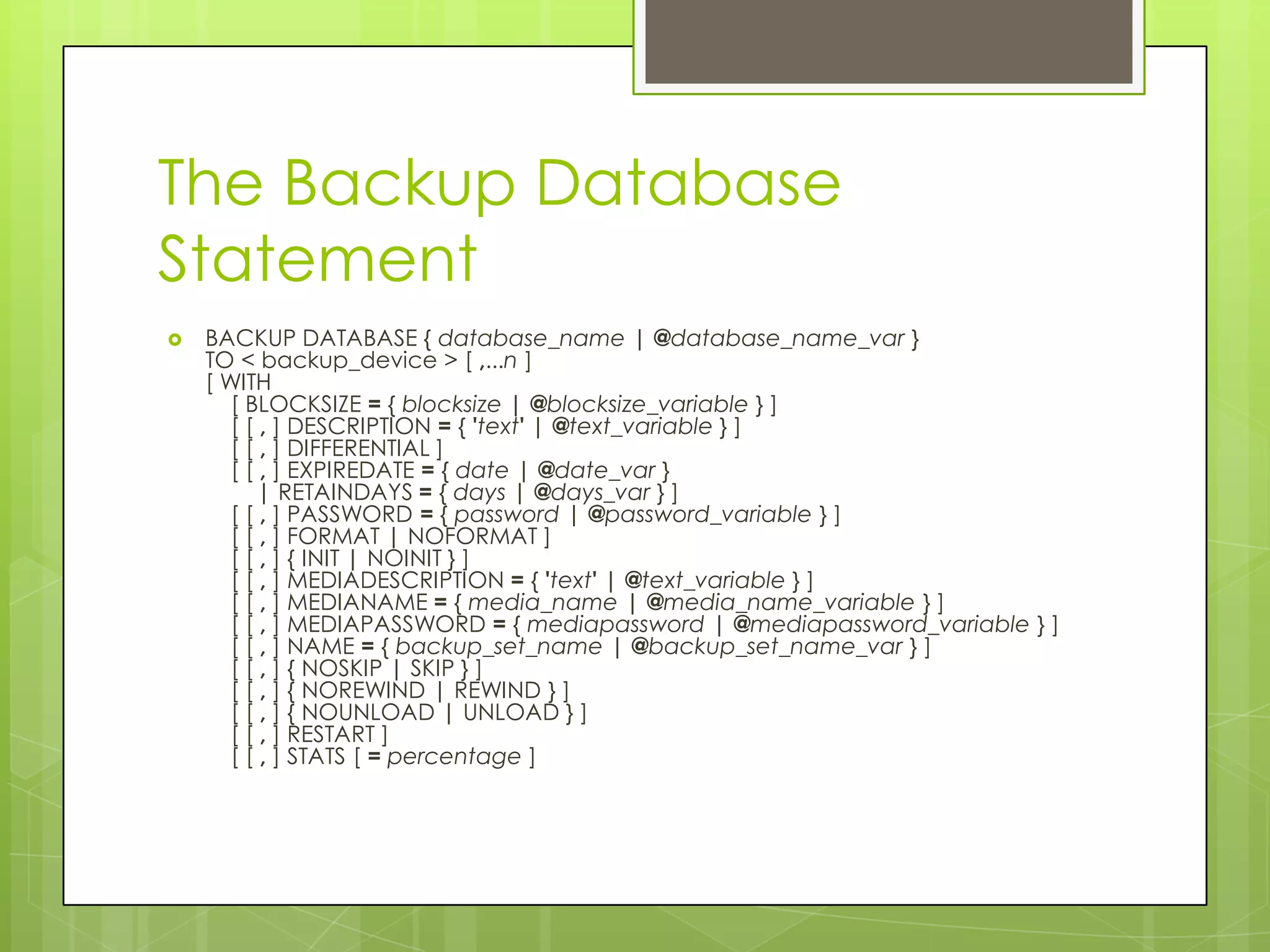 The Backup Database
Statement
   BACKUP DATABASE { database_name | @database_name_var }
    TO < backup_device > [ ,...n ]
    [ WITH
       [ BLOCKSIZE = { blocksize | @blocksize_variable } ]
       [ [ , ] DESCRIPTION = { 'text' | @text_variable } ]
       [ [ , ] DIFFERENTIAL ]
       [ [ , ] EXPIREDATE = { date | @date_var }
          | RETAINDAYS = { days | @days_var } ]
       [ [ , ] PASSWORD = { password | @password_variable } ]
       [ [ , ] FORMAT | NOFORMAT ]
       [ [ , ] { INIT | NOINIT } ]
       [ [ , ] MEDIADESCRIPTION = { 'text' | @text_variable } ]
       [ [ , ] MEDIANAME = { media_name | @media_name_variable } ]
       [ [ , ] MEDIAPASSWORD = { mediapassword | @mediapassword_variable } ]
       [ [ , ] NAME = { backup_set_name | @backup_set_name_var } ]
       [ [ , ] { NOSKIP | SKIP } ]
       [ [ , ] { NOREWIND | REWIND } ]
       [ [ , ] { NOUNLOAD | UNLOAD } ]
       [ [ , ] RESTART ]
       [ [ , ] STATS [ = percentage ]
 