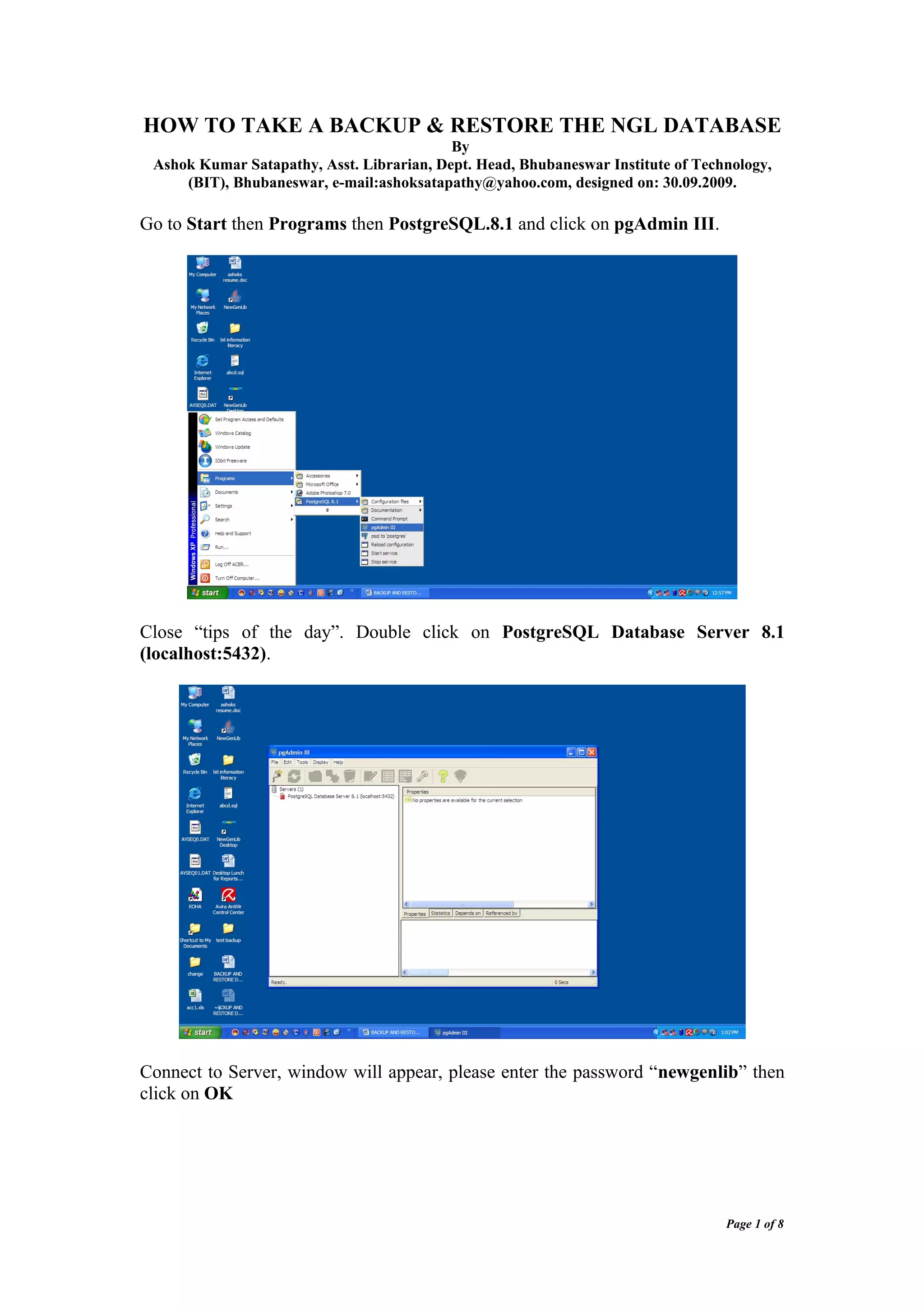 HOW TO TAKE A BACKUP & RESTORE THE NGL DATABASE
                                           By
 Ashok Kumar Satapathy, Asst. Librarian, Dept. Head, Bhubaneswar Institute of Technology,
     (BIT), Bhubaneswar, e-mail:ashoksatapathy@yahoo.com, designed on: 30.09.2009.

Go to Start then Programs then PostgreSQL.8.1 and click on pgAdmin III.




Close “tips of the day”. Double click on PostgreSQL Database Server 8.1
(localhost:5432).




Connect to Server, window will appear, please enter the password “newgenlib” then
click on OK




                                                                                  Page 1 of 8
 