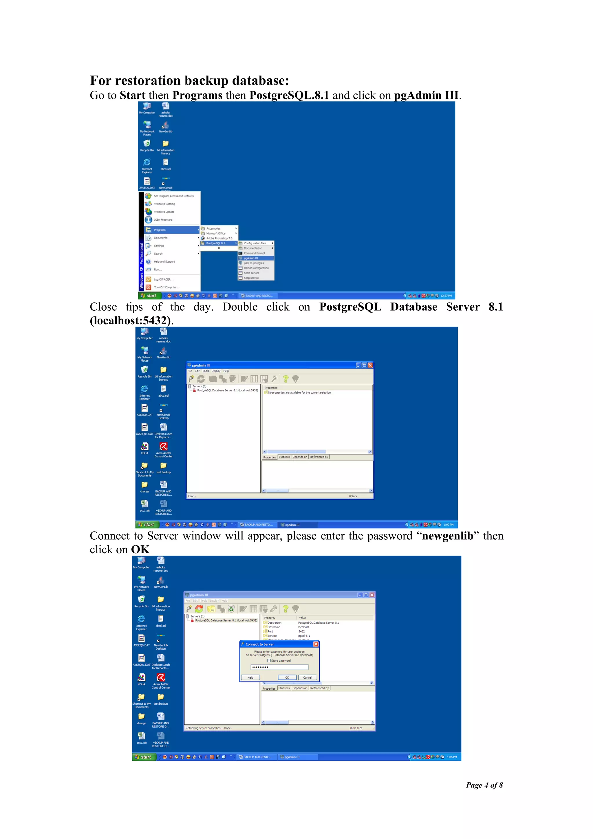 For restoration backup database:
Go to Start then Programs then PostgreSQL.8.1 and click on pgAdmin III.




Close tips of the day. Double click on PostgreSQL Database Server 8.1
(localhost:5432).




Connect to Server window will appear, please enter the password “newgenlib” then
click on OK




                                                                          Page 4 of 8
 