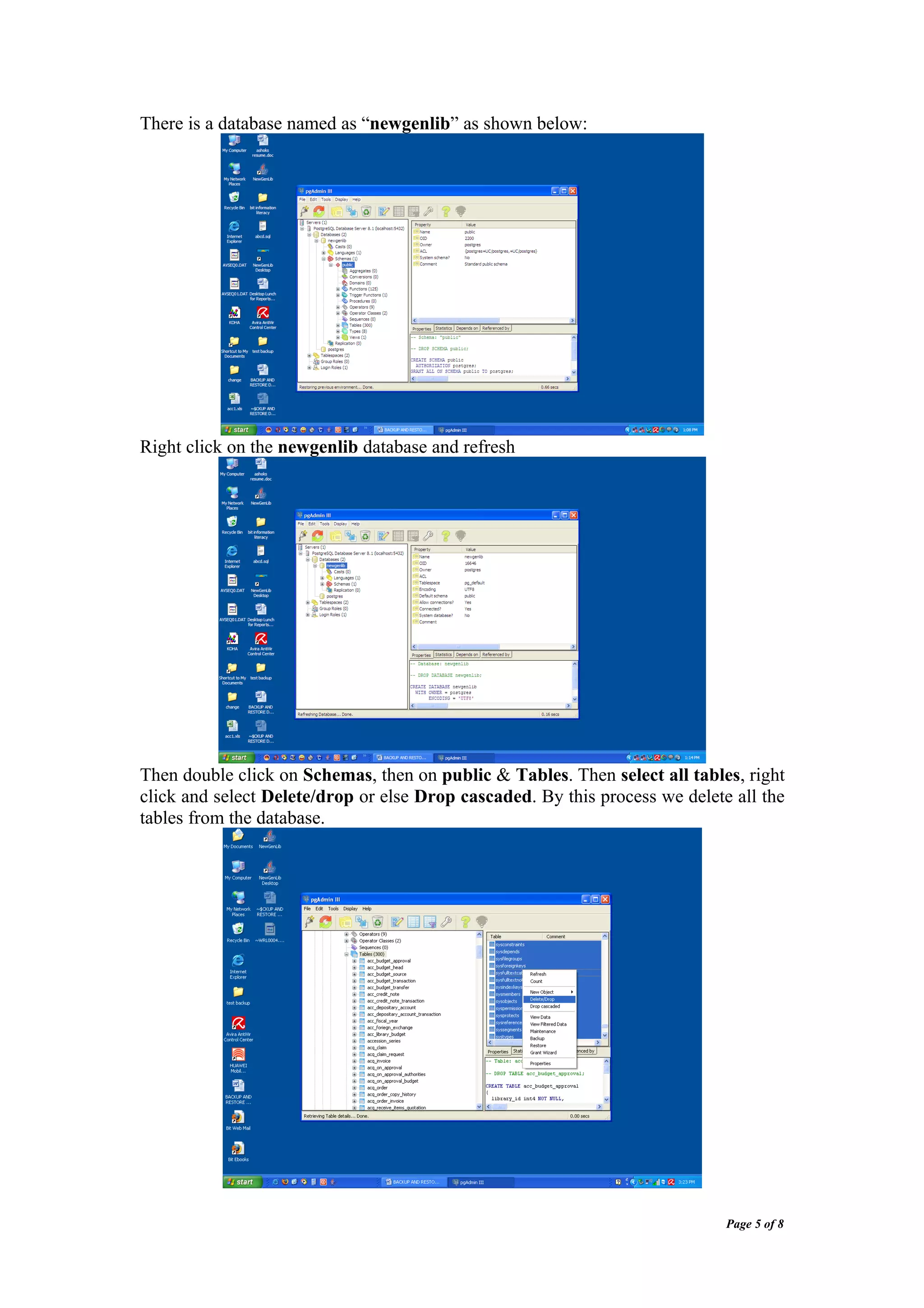 There is a database named as “newgenlib” as shown below:




Right click on the newgenlib database and refresh




Then double click on Schemas, then on public & Tables. Then select all tables, right
click and select Delete/drop or else Drop cascaded. By this process we delete all the
tables from the database.




                                                                             Page 5 of 8
 