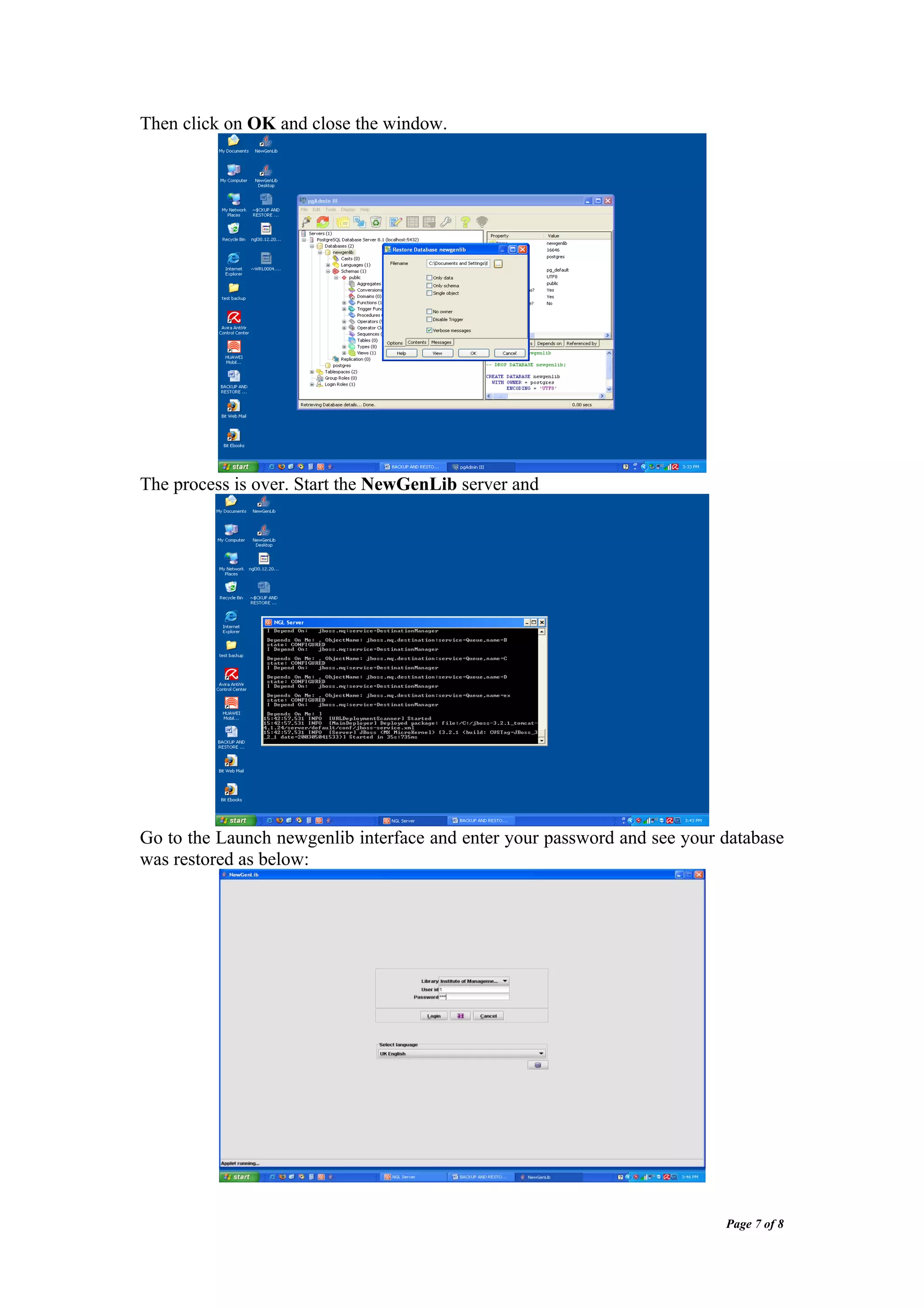 Then click on OK and close the window.




The process is over. Start the NewGenLib server and




Go to the Launch newgenlib interface and enter your password and see your database
was restored as below:




                                                                          Page 7 of 8
 