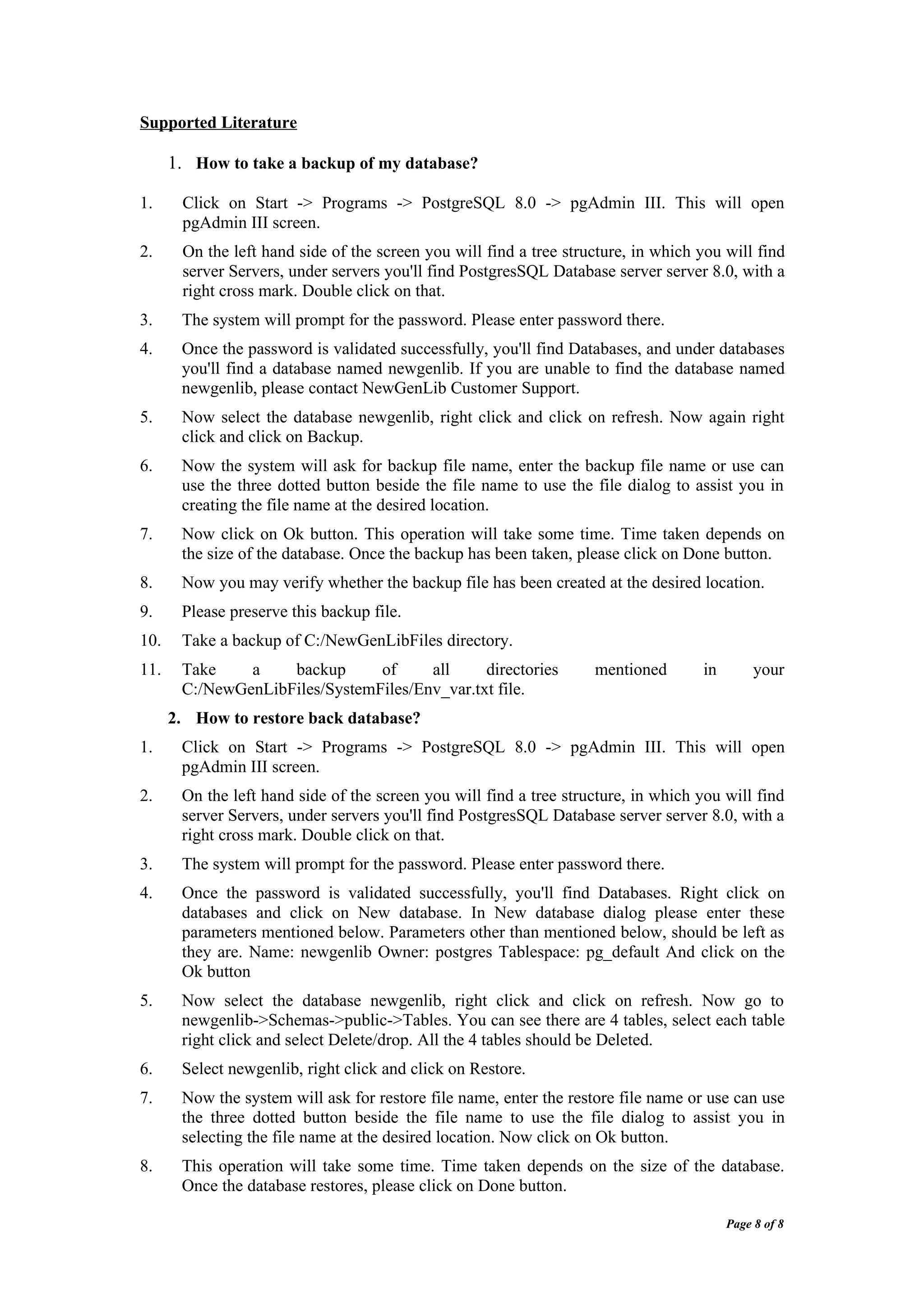 Supported Literature

      1. How to take a backup of my database?

1.     Click on Start -> Programs -> PostgreSQL 8.0 -> pgAdmin III. This will open
       pgAdmin III screen.
2.     On the left hand side of the screen you will find a tree structure, in which you will find
       server Servers, under servers you'll find PostgresSQL Database server server 8.0, with a
       right cross mark. Double click on that.
3.     The system will prompt for the password. Please enter password there.
4.     Once the password is validated successfully, you'll find Databases, and under databases
       you'll find a database named newgenlib. If you are unable to find the database named
       newgenlib, please contact NewGenLib Customer Support.
5.     Now select the database newgenlib, right click and click on refresh. Now again right
       click and click on Backup.
6.     Now the system will ask for backup file name, enter the backup file name or use can
       use the three dotted button beside the file name to use the file dialog to assist you in
       creating the file name at the desired location.
7.     Now click on Ok button. This operation will take some time. Time taken depends on
       the size of the database. Once the backup has been taken, please click on Done button.
8.     Now you may verify whether the backup file has been created at the desired location.
9.     Please preserve this backup file.
10.    Take a backup of C:/NewGenLibFiles directory.
11.    Take    a    backup      of     all     directories          mentioned       in        your
       C:/NewGenLibFiles/SystemFiles/Env_var.txt file.
      2. How to restore back database?
1.     Click on Start -> Programs -> PostgreSQL 8.0 -> pgAdmin III. This will open
       pgAdmin III screen.
2.     On the left hand side of the screen you will find a tree structure, in which you will find
       server Servers, under servers you'll find PostgresSQL Database server server 8.0, with a
       right cross mark. Double click on that.
3.     The system will prompt for the password. Please enter password there.
4.     Once the password is validated successfully, you'll find Databases. Right click on
       databases and click on New database. In New database dialog please enter these
       parameters mentioned below. Parameters other than mentioned below, should be left as
       they are. Name: newgenlib Owner: postgres Tablespace: pg_default And click on the
       Ok button
5.     Now select the database newgenlib, right click and click on refresh. Now go to
       newgenlib->Schemas->public->Tables. You can see there are 4 tables, select each table
       right click and select Delete/drop. All the 4 tables should be Deleted.
6.     Select newgenlib, right click and click on Restore.
7.     Now the system will ask for restore file name, enter the restore file name or use can use
       the three dotted button beside the file name to use the file dialog to assist you in
       selecting the file name at the desired location. Now click on Ok button.
8.     This operation will take some time. Time taken depends on the size of the database.
       Once the database restores, please click on Done button.

                                                                                         Page 8 of 8
 