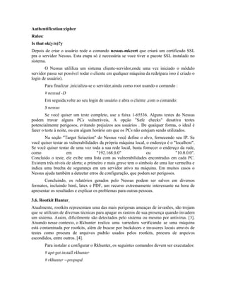 Authentification:cipher
Rules:
Is that ok(y/n)?y
Depois de criar o usuário rode o comando nessus-mkcert que criará um certificado SSL
pra o servidor Nessus. Esta etapa só é necessária se voce tiver o pacote SSL instalado no
sistema.
       O Nessus utililiza um sistema cliente-servidor,onde uma vez iniciado o módulo
servidor passa ser possível rodar o cliente em qualquer máquina da rede(para isso é criado o
login de usuário).
         Para finalizar ,inicializa-se o servidor,ainda como root usando o comando :
         # nessud -D
         Em seguida,volte ao seu login de usuário e abra o cliente ,com o comando:
         $ nessus
        Se você quiser um teste completo, use a faixa 1-65536. Alguns testes do Nessus
podem travar alguns PCs vulneráveis, A opção "Safe checks" desativa testes
potencialmente perigosos, evitando prejuízos aos usuários . De qualquer forma, o ideal é
fazer o teste à noite, ou em algum horário em que os PCs não estejam sendo utilizados.
       Na seção "Target Selection" do Nessus você define o alvo, fornecendo seu IP. Se
você quiser testar as vulnerabilidades da própria máquina local, o endereço é o "localhost".
Se você quiser testar de uma vez toda a sua rede local, basta fornecer o endereço da rede,
como                em               "192.168.0.0"               ou              "10.0.0.0".
Concluído o teste, ele exibe uma lista com as vulnerabilidades encontradas em cada PC.
Existem três níveis de alerta; o primeiro e mais grave tem o símbolo de uma luz vermelha e
indica uma brecha de segurança em um servidor ativo na máquina. Em muitos casos o
Nessus ajuda também a detectar erros de configuração, que podem ser perigosos.
       Concluindo, os relatórios gerados pelo Nessus podem ser salvos em diversos
formatos, incluindo html, latex e PDF, um recurso extremamente interessante na hora de
apresentar os resultados e explicar os problemas para outras pessoas.

3.6. Rootkit Hunter
Atualmente, rootkits representam uma das mais perigosas ameaças de invasões, são trojans
que se utilizam de diversas técnicas para apagar os rastros de sua presença quando invadem
um sistema. Assim, dificilmente são detectados pelo sistema ou mesmo por antivirus. [3].
Atuando nesse contexto, o Rkhunter realiza uma varredura verificando se uma máquina
está contaminada por rootkits, além de buscar por backdoors e invasores locais através de
testes como procura de arquivos padrão usados pelos rootkits, procura de arquivos
escondidos, entre outros. [4].
         Para instalar e configurar o Rkhunter, os seguintes comandos devem ser executados:
         # apt-get install rkhunter
         # rkhunter --propupd
 