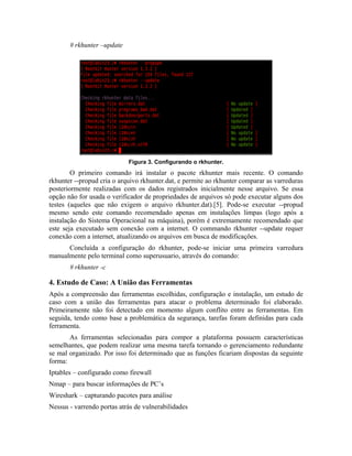 # rkhunter –update




                            Figura 3. Configurando o rkhunter.
        O primeiro comando irá instalar o pacote rkhunter mais recente. O comando
rkhunter --propud cria o arquivo rkhunter.dat, e permite ao rkhunter comparar as varreduras
posteriormente realizadas com os dados registrados inicialmente nesse arquivo. Se essa
opção não for usada o verificador de propriedades de arquivos só pode executar alguns dos
testes (aqueles que não exigem o arquivo rkhunter.dat).[5]. Pode-se executar --propud
mesmo sendo este comando recomendado apenas em instalações limpas (logo após a
instalação do Sistema Operacional na máquina), porém é extremamente recomendado que
este seja executado sem conexão com a internet. O commando rkhunter --update requer
conexão com a internet, atualizando os arquivos em busca de modificações.
      Concluída a configuração do rkhunter, pode-se iniciar uma primeira varredura
manualmente pelo terminal como superusuario, através do comando:
       # rkhunter -c

4. Estudo de Caso: A União das Ferramentas
Após a compreensão das ferramentas escolhidas, configuração e instalação, um estudo de
caso com a união das ferramentas para atacar o problema determinado foi elaborado.
Primeiramente não foi detectado em momento algum conflito entre as ferramentas. Em
seguida, tendo como base a problemática da segurança, tarefas foram definidas para cada
ferramenta.
       As ferramentas selecionadas para compor a plataforma possuem características
semelhantes, que podem realizar uma mesma tarefa tornando o gerenciamento redundante
se mal organizado. Por isso foi determinado que as funções ficariam dispostas da seguinte
forma:
Iptables – configurado como firewall
Nmap – para buscar informações de PC’s
Wireshark – capturando pacotes para análise
Nessus - varrendo portas atrás de vulnerabilidades
 