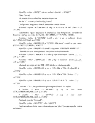 # iptables –t filter –A INPUT –p icmp –m limit --limit 1/s –j ACCEPT
       Chain Forward
       Iniciamente devemos habilitar o repasse de pacotes
       # echo “1” > /proc/sys/net/ipv4/ip_forward
       Configurando ping para o firewall proveniente da rede interna
     # iptables –t filter –A FORWARD –p icmp –s 10.1.1.0/24 –m limit --limit 2/s –j
ACCEPT
       Habilitando o repasse de pacotes da interface de rede eth0 para eth1 salvando um
log sobre o trafego nas portas 25, 80, 110 e 443 (SMTP, HTTP, POP3 e HTTPS).
       # iptables –t filter –A FORWARD –i eth0 –o eth1 –p tcp –m multiport --dports
20,21,22,25,80,110,443 –j ACCEPT
     # iptables –t filter –A FORWARD –d 192.168.5.0/24 –i eth1 –o eth0 –m state --state
ESTABLISHED,RELATED –j ACCEPT
       # iptables –t filter –A FORWARD –j LOG --log-prefix "FIREWALL: FORWARD "
       Liberando envio de mensagens (net send) entre as estações da rede:
       # iptables –t filter –A FORWARD –i eth0 –p udp –m multiport --dports 135, 137,
138 –j ACCEPT
       # iptables –t filter –A FORWARD –i eth0 –p tcp –m multiport --dports 135, 139,
445 –j ACCEPT
       Liberando acesso ao servidor FTP e SSH à todas as estações da rede:
       # iptables –t filter –A FORWARD –p tcp –s 10.1.1.0/24 –d 10.1.1.1 --dport 20 –j
ACCEPT
       # iptables –t filter –A FORWARD –p tcp –s 10.1.1.0/24 –d 10.1.1.1--dport 21 –j
ACCEPT
       # iptables –t filter –A FORWARD –p tcp –s 10.1.10/24 –d 10.1.1.1 --dport 22 –j
ACCEPT
       Conexões TCP e UDP que forem originadas pelo Firewall são aceitas:
     # iptables –t filter –A OUTPUT                     –p    tcp      –m     state   --state
NEW,ESTABLISHED,RELATED –j ACCEPT
     # iptables –t filter –A OUTPUT                    –p    udp       –m     state   --state
NEW,ESTABLISHED,RELATED –j ACCEPT
       Aceitando conexão “loopback” :
       # iptables –t filter –A OUTPUT –o lo –j ACCEPT
        Estabelecendo um limite para o número de pacotes “ping” (um por segundo) vindos
da Internet:
 