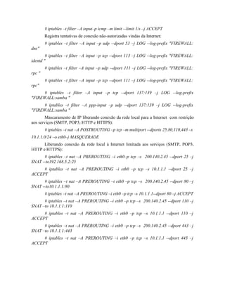 # iptables –t filter –A input–p icmp –m limit --limit 1/s –j ACCEPT
        Registra tentativas de conexão não-autorizadas vindas da Internet:
        # iptables –t filter –A input –p udp --dport 53 –j LOG --log-prefix "FIREWALL:
dns"
        # iptables –t filter –A input –p tcp --dport 113 –j LOG --log-prefix "FIREWALL:
identd "
        # iptables –t filter –A input –p udp --dport 111 –j LOG --log-prefix "FIREWALL:
rpc "
        # iptables –t filter –A input –p tcp --dport 111 –j LOG --log-prefix "FIREWALL:
rpc"
      # iptables –t filter –A input –p tcp --dport 137:139 –j LOG --log-prefix
"FIREWALL:samba "
      # iptables –t filter –A ppp-input –p udp --dport 137:139 –j LOG --log-prefix
"FIREWALL:samba "
       Mascaramento de IP liberando conexão da rede local para a Internet com restrição
aos serviços (SMTP, POP3, HTTP e HTTPS):
        # iptables –t nat –A POSTROUTING –p tcp –m multiport --dports 25,80,110,443 –s
10.1.1.0/24 –o eth0–j MASQUERADE
      Liberando conexão da rede local à Internet limitada aos serviços (SMTP, POP3,
HTTP e HTTPS):
      # iptables –t nat –A PREROUTING –i eth0–p tcp –s 200.140.2.45 --dport 25 –j
SNAT --to192.168.5.2:25
     # iptables –t nat –A PREROUTING –i eth0 –p tcp –s 10.1.1.1 --dport 25 –j
ACCEPT
      # iptables –t nat –A PREROUTING –i eth0 –p tcp –s 200.140.2.45 --dport 80 –j
SNAT --to10.1.1.1:80
        # iptables –t nat –A PREROUTING –i eth0 –p tcp –s 10.1.1.1--dport 80 –j ACCEPT
      # iptables –t nat –A PREROUTING –i eth0 –p tcp –s 200.140.2.45 --dport 110 –j
SNAT –to 10.1.1.1:110
     # iptables –t nat –A PREROUTING –i eth0 –p tcp –s 10.1.1.1 --dport 110 –j
ACCEPT
      # iptables –t nat –A PREROUTING –i eth0 –p tcp –s 200.140.2.45 --dport 443 –j
SNAT –to 10.1.1.1:443
     # iptables –t nat –A PREROUTING –i eth0 –p tcp –s 10.1.1.1 --dport 443 –j
ACCEPT
 