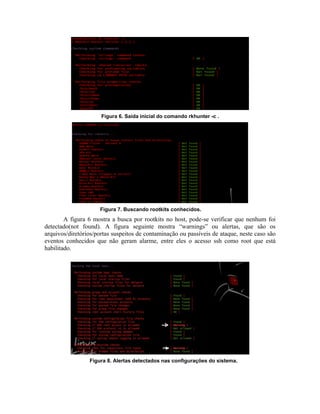 Figura 6. Saída inicial do comando rkhunter -c .




                     Figura 7. Buscando rootkits conhecidos.
        A figura 6 mostra a busca por rootkits no host, pode-se verificar que nenhum foi
detectado(not found). A figura seguinte mostra “warnings” ou alertas, que são os
arquivos/diretórios/portas suspeitos de contaminação ou passíveis de ataque, neste caso são
eventos conhecidos que não geram alarme, entre eles o acesso ssh como root que está
habilitado.




                 Figura 8. Alertas detectados nas configurações do sistema.
 