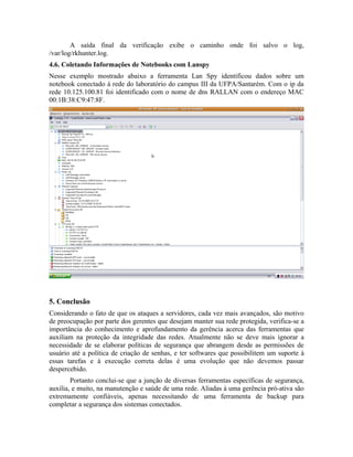 A saída final da verificação exibe o caminho onde foi salvo o log,
/var/log/rkhunter.log.
4.6. Coletando Informações de Notebooks com Lanspy
Nesse exemplo mostrado abaixo a ferramenta Lan Spy identificou dados sobre um
notebook conectado á rede do laboratório do campus III da UFPA/Santarém. Com o ip da
rede 10.125.100.81 foi identificado com o nome de dns RALLAN com o endereço MAC
00:1B:38:C9:47:8F.




5. Conclusão
Considerando o fato de que os ataques a servidores, cada vez mais avançados, são motivo
de preocupação por parte dos gerentes que desejam manter sua rede protegida, verifica-se a
importância do conhecimento e aprofundamento da gerência acerca das ferramentas que
auxiliam na proteção da integridade das redes. Atualmente não se deve mais ignorar a
necessidade de se elaborar políticas de segurança que abrangem desde as permissões de
usuário até a política de criação de senhas, e ter softwares que possibilitem um suporte à
essas tarefas e à execução correta delas é uma evolução que não devemos passar
despercebido.
        Portanto conclui-se que a junção de diversas ferramentas específicas de segurança,
auxilia, e muito, na manutenção e saúde de uma rede. Aliadas à uma gerência pró-ativa são
extremamente confiáveis, apenas necessitando de uma ferramenta de backup para
completar a segurança dos sistemas conectados.
 