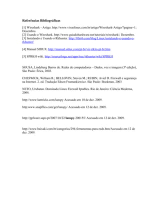 Referências Bibliográficas

[1] Wireshark - Artigo. http://www.vivaolinux.com.br/artigo/Wireshark-Artigo/?pagina=1;
Dezembro.
[2] Usando o Wireshark. http://www.guiadohardware.net/tutoriais/wireshark/; Dezembro.
[3] Instalando e Usando o Rkhunter. http://0fx66.com/blog/Linux/instalando-e-usando-o-
rkhunter/

[4] Manual SIDUX. http://manual.sidux.com/pt-br/vir-rtkits-pt-br.htm

[5] SPRKH wiki. http://sourceforge.net/apps/trac/rkhunter/wiki/SPRKH


SOUSA, Lindeberg Barros de. Redes de computadores – Dados, voz e imagem (5ª edição),
São Paulo: Érica, 2002.

CHESWICK, William R.; BELLOVIN, Steven M.; RUBIN, Aviel D. Firewall e segurança
na Internet. 2. ed. Tradução Edson Frumankiewicz. São Paulo: Bookman, 2003

NETO, Urubatan. Dominado Linux Firewall Iptables. Rio de Janeiro: Ciência Moderna,
2004.

http://www:lantricks.com/lanspy Acessado em 10 de dez. 2009.

http:www.snapfiles.com/get/lanspy/ Acessado em 12 de dez. 2009.


http://pplware.sapo.pt/2007/10/22/lanspy-200155/ Acessado em 12 de dez. 2009.


http://www.baixaki.com.br/categorias/294-ferramentas-para-rede.htm/Acessado em 12 de
dez. 2009.
 