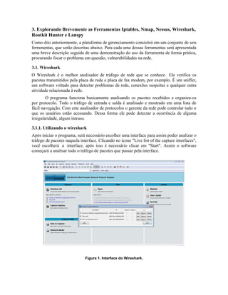 3. Explorando Brevemente as Ferramentas Iptables, Nmap, Nessus, Wireshark,
Rootkit Hunter e Lanspy
Como dito anteriormente, a plataforma de gerenciamento consistirá em um conjunto de seis
ferramentas, que serão descritas abaixo. Para cada uma dessas ferramentas será apresentada
uma breve descrição seguida de uma demonstração do uso da ferramenta de forma prática,
procurando focar o problema em questão, vulnerabilidades na rede.

3.1. Wireshark
O Wireshark é o melhor analisador de tráfego de rede que se conhece. Ele verifica os
pacotes transmitidos pela placa de rede e placa de fax modem, por exemplo. É um sniffer,
um software voltado para detectar problemas de rede, conexões suspeitas e qualquer outra
atividade relacionada à rede.
        O programa funciona basicamente analisando os pacotes recebidos e organiza-os
por protocolo. Todo o tráfego de entrada e saída é analisado e mostrado em uma lista de
fácil navegação. Com este analisador de protocolos o gerente da rede pode controlar tudo o
que os usuários estão acessando. Dessa forma ele pode detectar a ocorrência de alguma
irregularidade, algum intruso.

3.1.1. Utilizando o wireshark
Após iniciar o programa, será necessário escolher uma interface para assim poder analizar o
tráfego de pacotes naquela interface. Clicando no ícone "Live list of the capture interfaces",
você escolherá a interface, após isso é necessário clicar em "Start". Assim o software
começará a analisar todo o tráfego de pacotes que passar pela interface.




                              Figura 1. Interface do Wireshark.
 