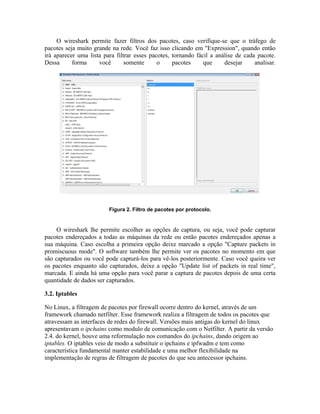 O wireshark permite fazer filtros dos pacotes, caso verifique-se que o tráfego de
pacotes seja muito grande na rede. Você faz isso clicando em "Expression", quando então
irá aparecer uma lista para filtrar esses pacotes, tornando fácil a análise de cada pacote.
Dessa      forma     você       somente      o     pacotes     que     desejar     analisar.




                         Figura 2. Filtro de pacotes por protocolo.


     O wireshark lhe permite escolher as opções de captura, ou seja, você pode capturar
pacotes endereçados a todas as máquinas da rede ou então pacotes endereçados apenas a
sua máquina. Caso escolha a primeira opção deixe marcado a opção "Capture packets in
promiscuous mode". O software também lhe permite ver os pacotes no momento em que
são capturados ou você pode capturá-los para vê-los posteriormente. Caso você queira ver
os pacotes enquanto são capturados, deixe a opção "Update list of packets in real time",
marcada. E ainda há uma opção para você parar a captura de pacotes depois de uma certa
quantidade de dados ser capturados.

3.2. Iptables

No Linux, a filtragem de pacotes por firewall ocorre dentro do kernel, através de um
framework chamado netfilter. Esse framework realiza a filtragem de todos os pacotes que
atravessam as interfaces de redes do firewall. Versões mais antigas do kernel do linux
apresentavam o ipchains como modulo de comunicação com o Netfilter. A partir da versão
2.4. do kernel, houve uma reformulação nos comandos do ipchains, dando origem ao
iptables. O iptables veio de modo a substituir o ipchains e ipfwadm e tem como
característica fundamental manter estabilidade e uma melhor flexibilidade na
implementação de regras de filtragem de pacotes do que seu antecessor ipchains.
 