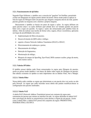 3.2.1. Funcionamento do IpTables

Segundo Elgio Schlemer, o iptables usa o conceito de "ganchos" do Netfilter, permitindo
avaliar um datagrama em alguns pontos dentro do kernel. Desse modo pode-se aplicar as
lista de regras de filtragem tanto em pacotes que chegam a maquina através da rede, quanto
pacotes gerados na maquina com o destino a própria maquina.
    Basicamente o iptables se baseia em pares de regras e ações. As regras definem em
quais pacotes atuar e as ações definem qual atitude deve ser tomada quando um pacote
bater com a regra em questão. As regras e ações são armazenadas pelo iptables listas de
tabelas. Além de realizar suas tarefas de forma veloz, segura, eficaz e econômica, apresenta
um leque de possibilidades tais como:
   •   Implementação de filtros de pacotes;
   •   Desenvolvimento de QOS sobre o tráfego;
   •   suporte a Source Network Address Translation (SNAT) e DNAT;
   •   Direcionamento de endereços e portas;
   •   Mascaramento de tráfego;
   •   Detecção de fragmentos;
   •   Monitoração de tráfego;
   •   Bloqueio de ataque de Spoofing, Syn-Flood, DOS scanners ocultos, pings da morte,
       entre muitos outros.


3.2.2. Tabelas IPTables

O iptables possui tabelas onde ficam armazenados às regras para filtragem de pacotes,
assim ao grosso modo iptables é um banco de dados sobre regras de filtragem de pacotes.
Das tabelas existentes no iptabes as mais importantes são as tabelas Filter, Nat e Mangle.

3.2.2.1. Tabela Filter

Nessa tabela estão contidas as regras que determinam se um pacote deve ser aceito ou não
pelo firewall. As regras que estão inseridas nessa tabela não podem modificar/alterar as
configurações dos pacotes analisados.


3.2.2.2. Tabela NAT
A tabela NAT (Network Address Translation) possui um conjunto de regras para
roteamento de pacotes que entram na interface de rede. As regras definidas na tabela NAT
têm o privilegio de alterar as características como destino e origem de um pacote. Assim
como a tabela filter, a tabela NAT possui três conjuntos de regras: PREROUTING,
POSTROUTING e OUTPUT.
 