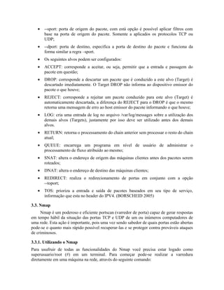 •   --sport: porta de origem do pacote, com está opção é possível aplicar filtros com
       base na porta de origem do pacote. Somente a aplicados os protocolos TCP ou
       UDP;
   •   --dport: porta de destino, especifica a porta de destino do pacote e funciona da
       forma similar a regra –sport.
   •   Os seguintes alvos podem ser configurados:
   •   ACCEPT: corresponde a aceitar, ou seja, permitir que a entrada e passagem do
       pacote em questão;
   •   DROP: corresponde a descartar um pacote que é conduzido a este alvo (Target) é
       descartado imediatamente. O Target DROP não informa ao dispositivo emissor do
       pacote o que houve;
   •   REJECT: corresponde a rejeitar um pacote conduzido para este alvo (Target) é
       automaticamente descartada, a diferença do REJECT para o DROP é que o mesmo
       retorna uma mensagem de erro ao host emissor do pacote informando o que houve;
   •   LOG: cria uma entrada de log no arquivo /var/log/messages sobre a utilização dos
       demais alvos (Targets), justamente por isso deve ser utilizado antes dos demais
       alvos.
   •   RETURN: retorna o processamento do chain anterior sem processar o resto do chain
       atual;
   •   QUEUE: encarrega um programa em nível de usuário de administrar o
       processamento de fluxo atribuído ao mesmo;
   •   SNAT: altera o endereço de origem das máquinas clientes antes dos pacotes serem
       roteados;
   •   DNAT: altera o endereço de destino das máquinas clientes;
   •   REDIRECT: realiza o redirecionamento de portas em conjunto com a opção
       --toport;
   •   TOS: prioriza a entrada e saída de pacotes baseados em seu tipo de serviço,
       informação que esta no header do IPV4. (BORSCHEID 2005)

3.3. Nmap
     Nmap é um poderoso e eficiente portscan (varredor de porta) capaz de gerar respostas
em tempo hábil da situação das portas TCP e UDP de um ou inúmeros computadores de
uma rede. Esta ação é importante, pois uma vez sendo sabedor de quais portas estão abertas
pode-se o quanto mais rápido possível recuperar-las e se proteger contra prováveis ataques
de criminosos.

3.3.1. Utilizando o Nmap
Para usufruir de todas as funcionalidades do Nmap você precisa estar logado como
superusuario/root (#) em um terminal. Para começar pode-se realizar a varredura
diretamente em uma máquina na rede, através do seguinte comando:
 