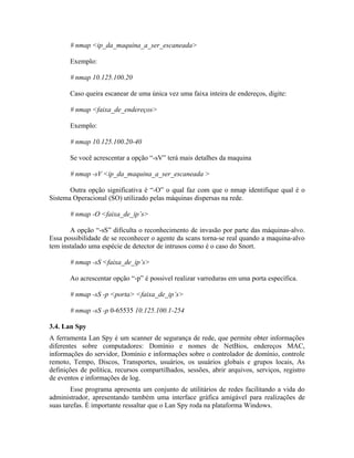 # nmap <ip_da_maquina_a_ser_escaneada>

       Exemplo:

       # nmap 10.125.100.20

       Caso queira escanear de uma única vez uma faixa inteira de endereços, digite:

       # nmap <faixa_de_endereços>

       Exemplo:

       # nmap 10.125.100.20-40

       Se você acrescentar a opção “-sV” terá mais detalhes da maquina

       # nmap -sV <ip_da_maquina_a_ser_escaneada >

       Outra opção significativa é “-O” o qual faz com que o nmap identifique qual é o
Sistema Operacional (SO) utilizado pelas máquinas dispersas na rede.

       # nmap -O <faixa_de_ip’s>

       A opção “-sS” dificulta o reconhecimento de invasão por parte das máquinas-alvo.
Essa possibilidade de se reconhecer o agente da scans torna-se real quando a maquina-alvo
tem instalado uma espécie de detector de intrusos como é o caso do Snort.

       # nmap -sS <faixa_de_ip’s>

       Ao acrescentar opção “-p” é possivel realizar varreduras em uma porta específica.

       # nmap -sS -p <porta> <faixa_de_ip’s>

       # nmap -sS -p 0-65535 10.125.100.1-254

3.4. Lan Spy
A ferramenta Lan Spy é um scanner de segurança de rede, que permite obter informações
diferentes sobre computadores: Domínio e nomes de NetBios, endereços MAC,
informações do servidor, Domínio e informações sobre o controlador de domínio, controle
remoto, Tempo, Discos, Transportes, usuários, os usuários globais e grupos locais, As
definições de política, recursos compartilhados, sessões, abrir arquivos, serviços, registro
de eventos e informações de log.
        Esse programa apresenta um conjunto de utilitários de redes facilitando a vida do
administrador, apresentando também uma interface gráfica amigável para realizações de
suas tarefas. È importante ressaltar que o Lan Spy roda na plataforma Windows.
 
