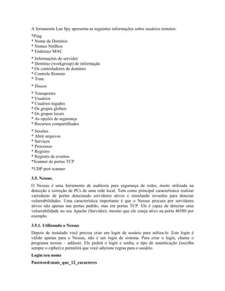 A ferramenta Lan Spy apresenta as seguintes informações sobre usuários remotos:
*Ping
* Nome de Domínio
* Nomes NetBios
* Endereço MAC
* Informações do servidor
* Domínio (workgroup) de informação
* Os controladores de domínio
* Controle Remoto
* Time
* Discos
* Transportes
* Usuários
* Usuários logados
* Os grupos globais
* Os grupos locais
* As opções de segurança
* Recursos compartilhados
* Sessões
* Abrir arquivos
* Serviços
* Processos
* Registro
* Registro de eventos
*Scanner de portas TCP
*UDP port scanner

3.5. Nessus
O Nessus é uma ferramenta de auditoria para segurança de redes, muito utilizada na
detecção e correção de PCs de uma rede local. Tem como principal caracteŕistica realizar
varreduras de portas detectando servidores ativos e simulando invasões para detectar
vulnerabilidades. Uma característica importante é que o Nessus procura por servidores
ativos não apenas nas portas padrão, mas em portas TCP. Ele é capaz de detectar uma
vulnerabilidade no seu Apache (Servidor), mesmo que ele esteja ativo na porta 46580 por
exemplo.

3.5.1. Utilizando o Nessus
Depois de instalado você precisa criar um login de usuário para utiliza-lo .Este login é
válido apenas para o Nessus, não é um login de sistema. Para criar o login, chame o
programa nessus – adduser. Ele pedirá o login e senha, o tipo de autenticação (escolha
sempre o cipher) e permitirá que você adicione regras para o usuário.
Login:seu nome
Password:mais_que_12_caracteres
 