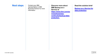 © 2019 IBM Corporation
Next steps Read the solution brief
Backup as a Service for
data protection
Discover more about
IBM Backup as a
Service at
https://www.ibm.com/se
rvices/business-
continuity/backup-data-
protection
Contact your IBM
representative or IBM
Business Partner for more
information
 