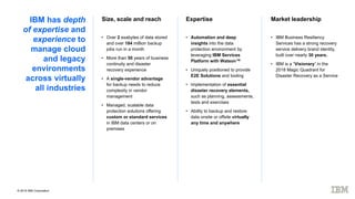 © 2019 IBM Corporation
IBM has depth
of expertise and
experience to
manage cloud
and legacy
environments
across virtually
all industries
Size, scale and reach Market leadershipExpertise
• Over 2 exabytes of data stored
and over 184 million backup
jobs run in a month
• More than 50 years of business
continuity and disaster
recovery experience
• A single-vendor advantage
for backup needs to reduce
complexity in vendor
management
• Managed, scalable data
protection solutions offering
custom or standard services
in IBM data centers or on
premises
• Automation and deep
insights into the data
protection environment by
leveraging IBM Services
Platform with Watson™
• Uniquely positioned to provide
E2E Solutions and tooling
• Implementation of essential
disaster recovery elements,
such as planning, assessments,
tests and exercises
• Ability to backup and restore
data onsite or offsite virtually
any time and anywhere
• IBM Business Resiliency
Services has a strong recovery
service delivery brand identity,
built over nearly 30 years.
• IBM is a “Visionary” in the
2018 Magic Quadrant for
Disaster Recovery as a Service
 